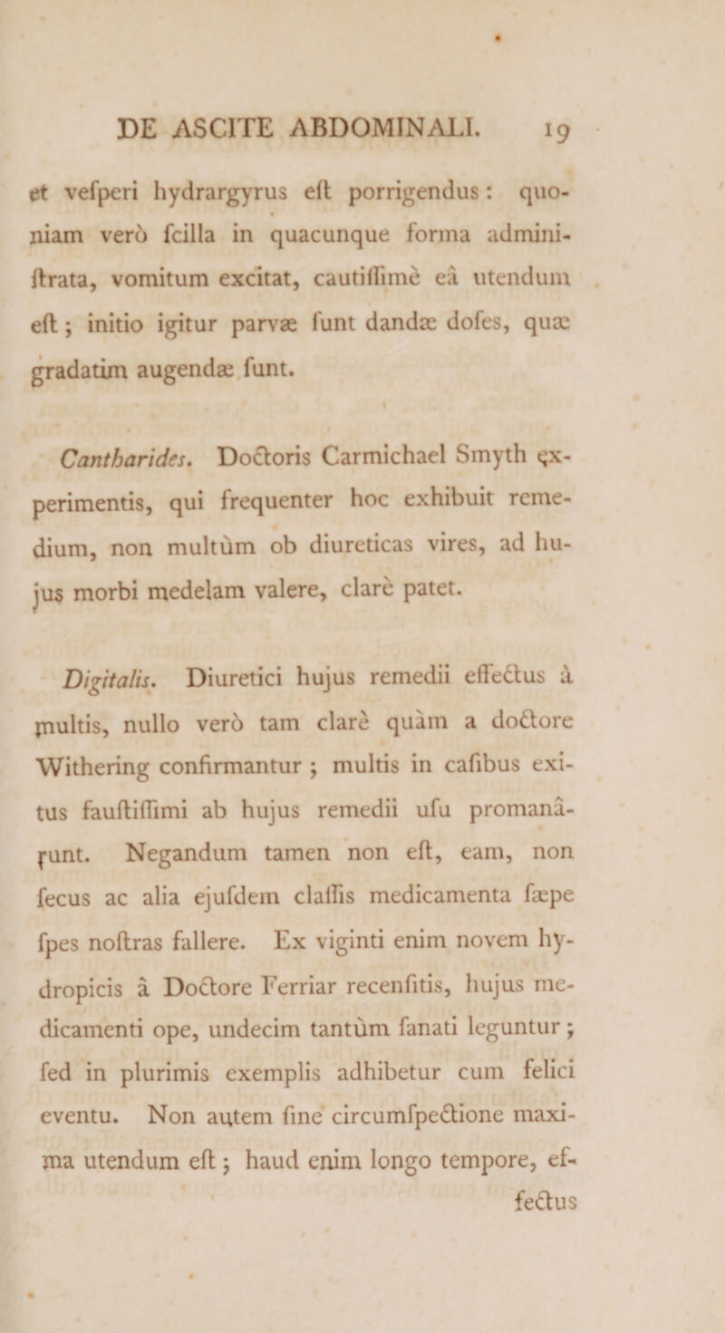 et vefperi hydrargyrus eft porrigendus: quo- niam vero fcilla in quacunque forma admini- ftrata, vomitum excitat, cautiflime ea utendum eft; initio igitur parvae funt dandae dofes, quae gradatim augendae funt. Cantharides. Dodoris Carmichael Smyth ex¬ perimentis, qui frequenter hoc exhibuit reme¬ dium, non multum ob diureticas vires, ad hu¬ jus morbi medelam valere, clare patet. Digitalis. Diuretici hujus remedii effedus a multis, nullo ver6 tam clare quam a dodore Withering confirmantur ; multis in cafibus exi¬ tus fauftiflimi ab hujus remedii ufu promana- j-unt. Negandum tamen non eft, eam, non fecus ac alia ejufdem clallis medicamenta faspe fpes noftras fallere. Ex viginti enim novem hy¬ dropicis a Dodore Ferriar recenfitis, hujus me¬ dicamenti ope, undecim tantum fanati leguntur; fed in plurimis exemplis adhibetur cum felici eventu. Non autem fine circumfpedione maxi¬ ma utendum eft ; haud enim longo tempore, ef¬ fedus