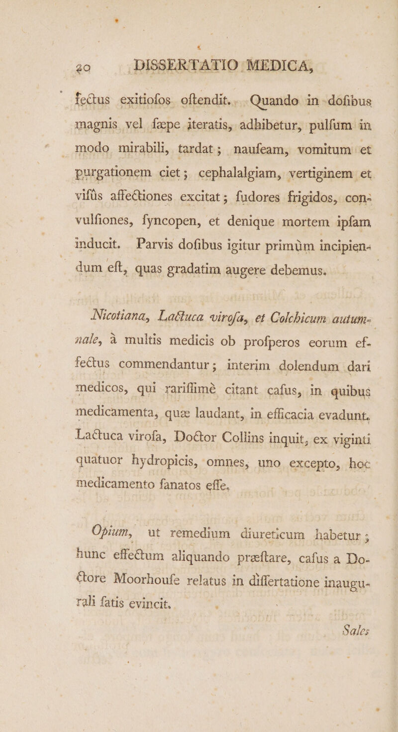 lectus exitiofos oftendit. Quando in dofibus magnis vel fepe iteratis, adhibetur, pulfum in modo mirabili, tardat; naufeam, vomitum et purgationem ciet; cephalalgiam, vertiginem et vifus affectiones excitat ; fudores frigidos, con- vulfiones, fyncopen, et denique mortem ipfam inducit. Parvis dofibus igitur primum incipien¬ dum eft, quas gradatim augere debemus. Nicotiana, LaCtuca viro/a, et Colchicum autum* nale3 a multis medicis ob profperos eorum ef- feftus commendantur; interim dolendum dari medicos, qui rariffime citant cafus, in quibus medicamenta, quss laudant, in efficacia evadunL H Lactuca virofa, Dodtor Collins inquit3 ex viginti quatuor hydropicis, omnes, uno excepto, hoc medicamento fanatos effe* Opium, ut remedium diureticum habetur ; hunc effe&amp;um aliquando proflare, cafus a Do- iffore Moorhoufe relatus in differtatione inaugu-. Tali fatis evincit. Sales