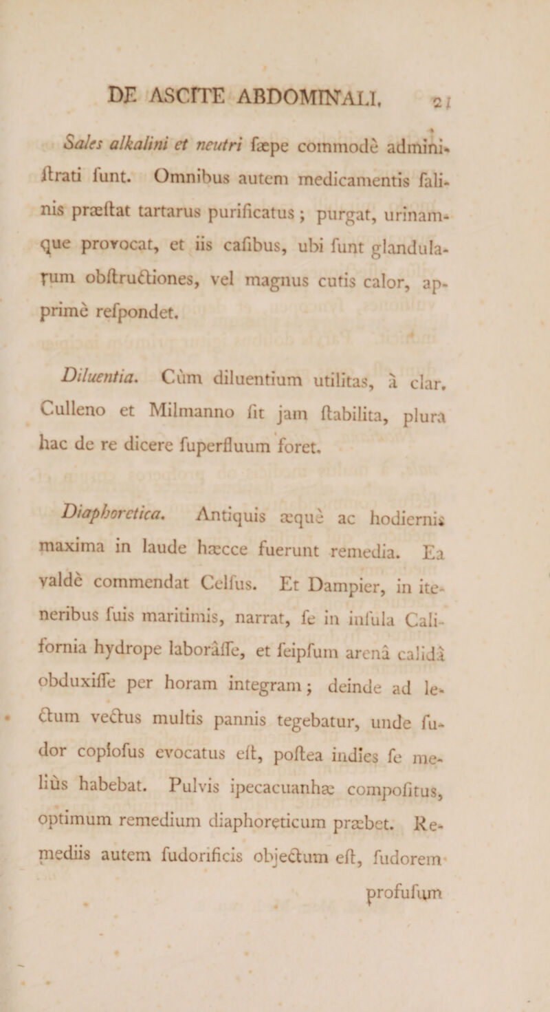 2/ i Sales alkalini et neutri faepe commode admini- it rati iunt. Omnibus autem medicamentis fali- nis proeliat tartarus purificatus ; purgat, urinam¬ que provocat, et iis cafibus, ubi funt glandula¬ rum obftrudiones, vel magnus cutis calor, ap¬ prime refpondet. Diluentia. Cum diluentium utilitas, a clar. Cui leno et Milmanno fit jam flabilita, plura hac de re dicere fuperfiuum foret. Diaphoi ctica. Antiquis ceque ac hodiernis maxima in laude htecce fuerunt remedia. Ea valde commendat Celfus. Et Dampier, in ite- neribus fuis maritimis, narrat, fe in infula Cali- fornia hydrope laborafTe, et feipfum arena calida obduxilTe per horam integram; deinde ad le- dum vedus multis pannis tegebatur, unde fu- dor copiofus evocatus elt, poflea indies fe me¬ li us habebat. Pulvis ipecacuanhae compofitus, optimum remedium diaphoreticum praibet. Re¬ mediis autem fudorificis objectum efl, fudorem profufum