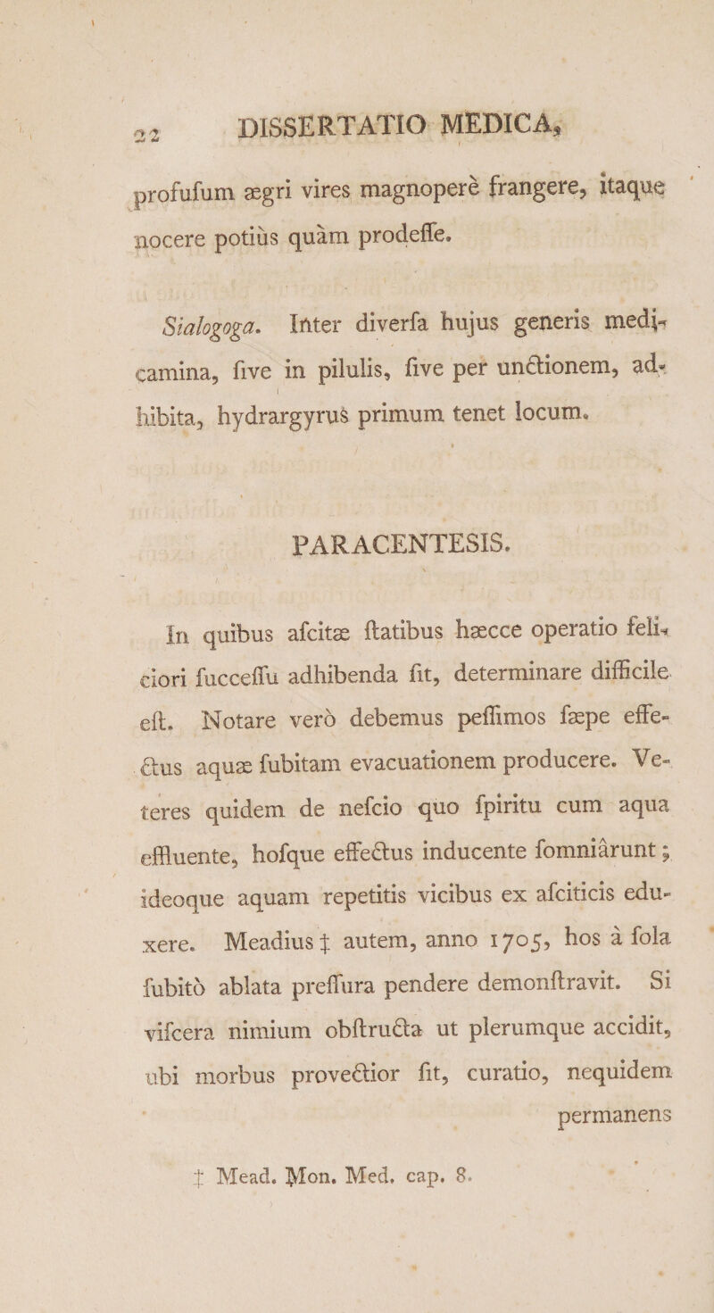 profufum aegri vires magnopere frangere, itaque nocere potius quam prodeffe. Sialogoga. Inter diverfa hujus generis medi¬ camina, five in pilulis, live per unctionem, ad» I ' . hibita5 hydrargyrus primum tenet locum* PARACENTESIS. In quibus afcitae ftatibus hsecce operatio feli, ciori fucceffu adhibenda fit, determinare difficile efi. Notare vero debemus peffimos fepe effe¬ tius aquae fubitam evacuationem producere. Ve¬ teres quidem de nefcio quo fpiritu cum aqua effluente, hofque effetius inducente fomniarunt; ideoque aquam repetitis vicibus ex afciticis edu¬ xere. Meadius % autem, anno 1705, hos a fola fubito ablata preffura pendere demonftravit. Si vifcera nimium obftruia ut plerumque accidit, ubi morbus provectior fit, curatio, nequidem permanens t Mead. lyion, Med, cap. 8.