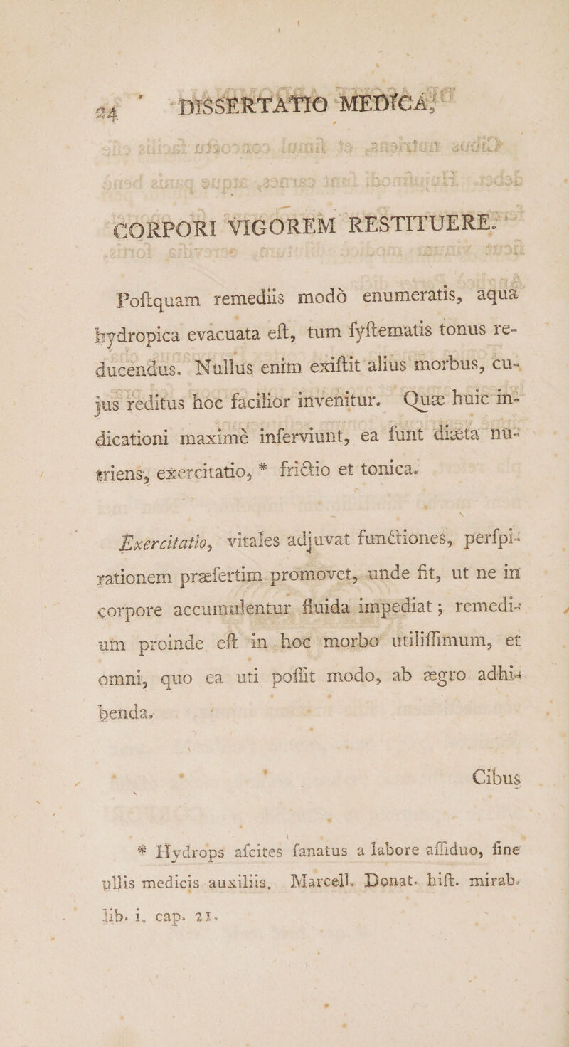 I ’ DISSERTATIO MEDICA; CORPORI VIGOREM RESTITUERE. Poflquam remediis modo enumeratis, aqua hydropica evacuata eft, tum fyftematis tonus ie- ducendus. Nullus enim exiflit alius morbus, cu¬ jus reditus hoc facilior invenitur. Quae huic in¬ dicationi maxime inferviunt, ea lunt diaeta nu¬ triens, exercitatio, * frictio et tonica. Exercitatio, vitales adjuvat functiones, perfpH rationem prsefertim promovet, unde fit, ut ne in corpore accumulentur fluida impedat j remedi¬ um proinde, eft in hoc morbo utili ffimum, et omni, quo ea uti poflit modo, ab segro adhH benda. Cibus * Hydrops afcites fanatus a labore affiduo, fine pilis medicis auxiliis. MarcelL Donata hili. mirabo lib. i. cap. 21.