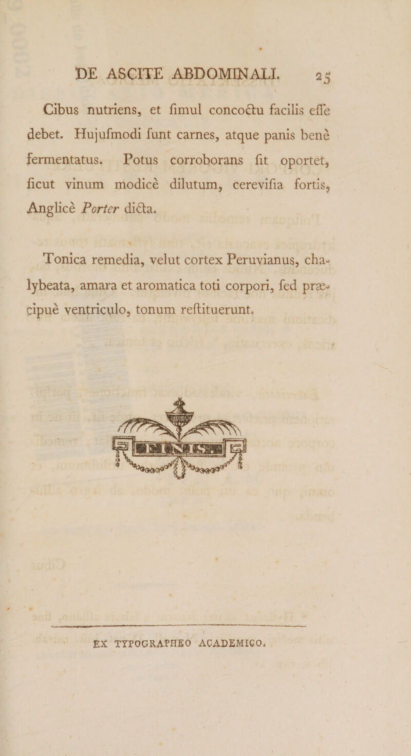 Cibus nutriens, et fimul conco&amp;u facilis efTe debet. Hujufmodi funt carnes, atque panis bene fermentatus. Potus corroborans fit oportet, ficut vinum modice dilutum, cerevifia fortis, Anglice Porter di&amp;a. % Tonica remedia, velut cortex Peruvianus, cha- lybeata, amara et aromatica toti corpori, fed prae¬ cipue ventriculo, tonum reflituerunt. £X TYrOGRAHIEO ACADEMICO.