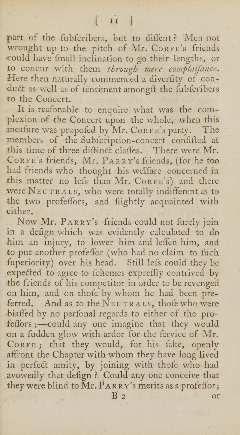 [ ” ] part of the fubfcribers, but to diffent ? Men not wrought up to the pitch of Mr. Corfe’s friends could have fmall inclination to go their lengths, or ■to concur with them through mere complaifance. Here then naturally commenced a diverlity of con- dudl as well as of ientiment amongft the fubfcribers to the Concert, It is reafonable to enquire what was the com¬ plexion of the Concert upon the whole, when this meaiure was propofed by Mr, Corfe’s party. The members of the Subfcription-concert confifted at this time of three diftindt clalfes. There were Mr. Corfe’s friends, Mr. Parry’s friends, (for he too had friends who thought his welfare concerned in this matter no lefs than Mr. Corfe’s) and there were Neutrals, v/ho were totally indifferent as to the two profeffors, and flightly acquainted with either. Now Mr. Parry’s friends could not furely join in a defign which was evidently calculated to do him an injury, to lower him and leffen him, and to put another profeffor (who had no claim to fuch fuperiority) over his head. Still lefs could they be expedled to agree to fchemes expreflly contrived by •the friends of his competitor in order to be revenged on him, and on thofe by whom he had been pre¬ ferred. And as to the Neutrals, thofe who were biaffed by no perfonal regards to either of the pro- feffors;—could any one imagine that they would •on a fudden glow wi,th ardor for the fervice of Mr. Corfe ; that they would, for his fake, openly affront the Chapter with whom they have long lived in perfedt amity, by joining with thofe who had avowedly that delign ? Could any one conceive that they were blind to Mr. Parry’s merits as a profeffor;