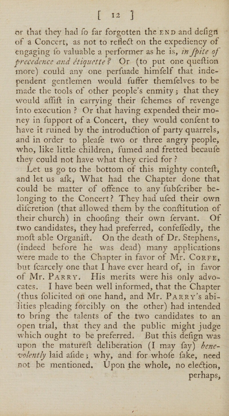 [ ] or that they had fo far forgotten the end and defign of a Concert, as not to refledl on the expediency of engaging fo valuable a performer as he is, in fp 'tte oj precedence and etiquette ? Or (to put one queftion more) could any one perfuade himfelf that inde¬ pendent gentlemen would fuifer themfelves to be made the tools of other people’s enmity^ that they would affift in carrying their fchemes of revenge into execution ? Or that having expended their mo¬ ney in fupport of a Concert, they would confent to have it ruined by the introdudtion of party quarrels, and in order to pleafe two or three angry people, who, like little children, fumed and fretted becaufe they could not have what they cried for ? Let us go to the bottom of this mighty conteft, and let us afk. What had the Chapter done that could be matter of offence to any fubfcriber be¬ longing to the Concert ? They had ufed their own difcretion (that allowed them by the conftitution of their church) in choofing their own fervant. Of two candidates, they had preferred, confeffedly, the moft able Organift. On the death of Dr. Stephens, (indeed before he was dead) many applications were made to the Chapter in favor of Mr. Corfe, but fcarcely one that I have ever heard of, in favor of Mr. Pa RRY. His merits were his only advo¬ cates. I have been well informed, that the Chapter (thus folicited on one hand, and Mr. Parry’s abi¬ lities pleading forcibly on the other) had intended to bring the talents of the two candidates to an open trial, that they and the public might judge which ought to be preferred. But this defign was upon the matureft deliberation (I may fay) bene¬ volently \ why, and for whofe fake, need not he mentioned. Upon the whole, no eledion, perhaps.