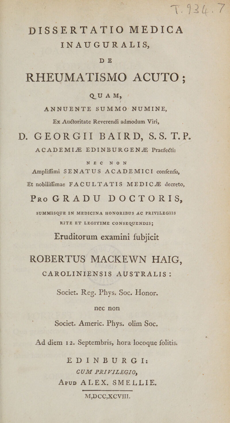 / Uti ■ 7 DISSERTATIO MEDICA INAUGURALIS, D E RHEUMATISMO ACUTO ; Q_U A M, t ' ANNUENTE SUMMO NUMINE, Ex Auttoritate Reverendi admodum Viri, D. G E O R G 11 BAIRD, S. S. T. P. ACADEMI.® EDINBURGENJE Praefeai: NEC NON Ampliffimi SENATUS ACADEMICI confenfu. Et nobiliffimae FACULTATIS MEDICJE decreto. Pro GRADU D O C T O R I S, SUMMISQUE IN MEDICINA HONORIBUS AC PRIVILEGIIS RITE ET LEGITIME CONSEQUENDIS; Eruditorum examini fubjicit ROBERTUS MACKEWN HAIG, CAROLINIENS1S AUSTRALIS : Societ. Reg. Phys. Soc. Honor, nec non Societ. Americ. Phys. olim Soc. Ad diem 12. Septembris, hora locoque folitis. EDINBURGIs CUM PRIV1LEQI0, Apud ALEX. SMELLIE. M,D CC,XCVIIL