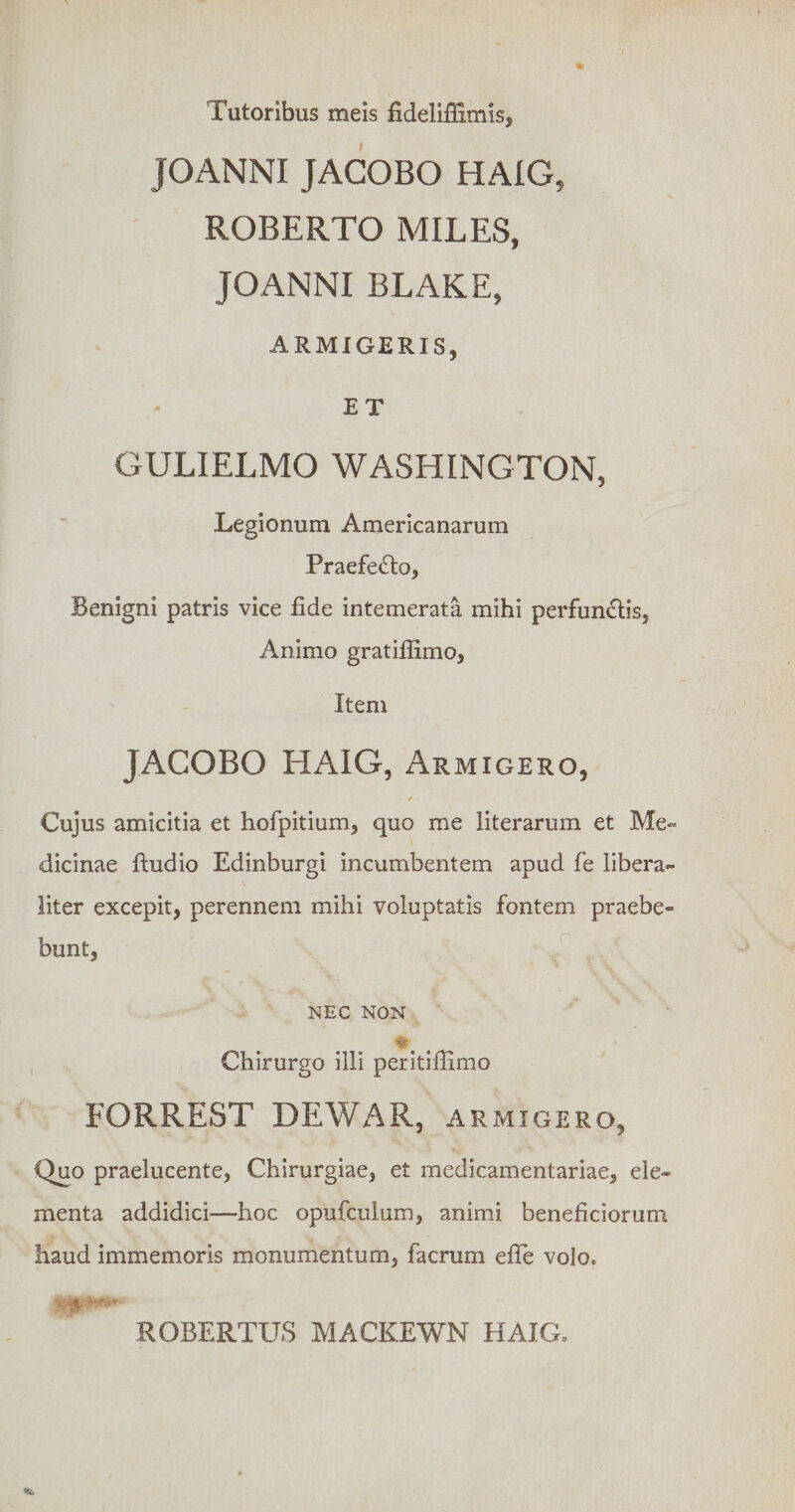 Tutoribus meis fideliffimis, JOANNI JACOBO HAIG, ROBERTO MILES, JOANNI BLAKE, ARMIGERIS, ET GULIELMO WASHINGTON, Legionum Americanarum PraefetSto, Benigni patris vice fide intemerata mihi perfunctis. Animo gratiffimo, Item JACOBO HAIG, Armigero, * Cujus amicitia et hofpitium, quo me literarum et Me¬ dicinae ftudio Edinburgi incumbentem apud fe libera- liter excepit, perennem mihi voluptatis fontem praebe¬ bunt, NEC NON % Chirurgo illi peritifimo EORREST DEWAR, armigero, Thio praelucente, Chirurgiae, et medicamentariae, ele¬ menta addidici—hoc opufculum, animi beneficiorum haud immemoris monumentum, facrum effe volo. ROBERTUS MACKEWN HAIG,