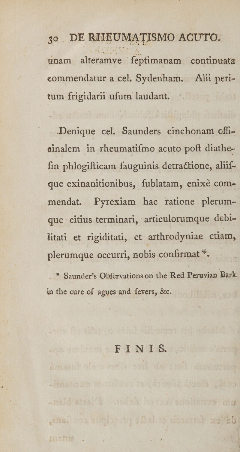 — ' i * - ■ • i .i . .>• ' r.;*. . • ■ . V ■ • _ unam alteramve fepti manam continuata commendatur a cel. Sydenham. Alii peri¬ tum frigidarii ufum laudant. A' n .Denique cel. Saunders cinchonam offi- einalem in rheumatifmo acuto poft diathe- fin phlogifticam fauguinis detradtione, aliif- que exinanitionibus, fublatam, enixe com¬ mendat. Pyrexiam hac ratione plerum¬ que citius terminari, articulorumque debi¬ litati et rigiditati, et arthroayniae etiam, plerumque occurri, nobis confirmat # Saunder’s Obfervations on the Red Peruvian Bark ya the cure of agues and fevers, &amp;c. ■x. FINIS. i i /