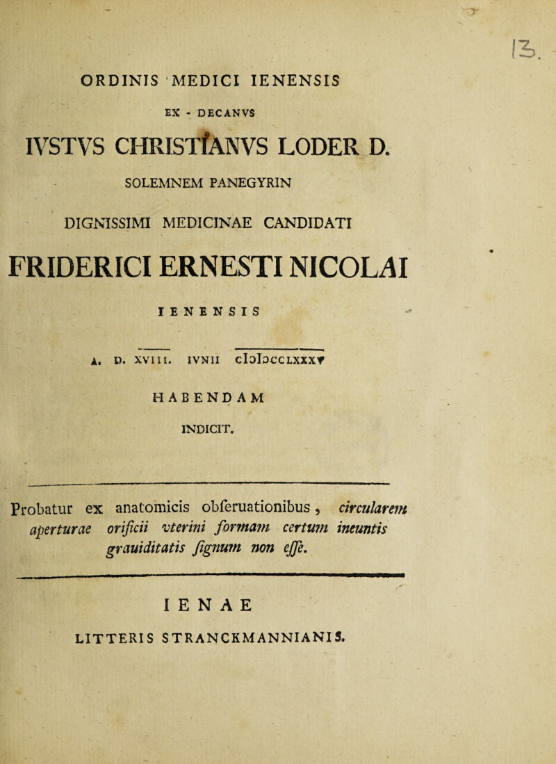 ORDINIS 'MEDICI IENENSIS EX - DECANVS IVSTVS CHRISTfANVS LODER D. SOLEMNEM PANEGYRIN DIGNISSIMI MEDICINAE CANDIDATI FRIDERICIERNESTI NICOLAI IENENSIS A. D. XVIII. IVNII cIoIOCCLXXX* HABENDAM INDICIT. Probatur ex anatomicis obferuationibus, circularem aperturae orificii vterini forma?n certum ineuntis grauiditatis fignum non ejje. I E N A E LITTERIS STRANCKMANNIANIS.