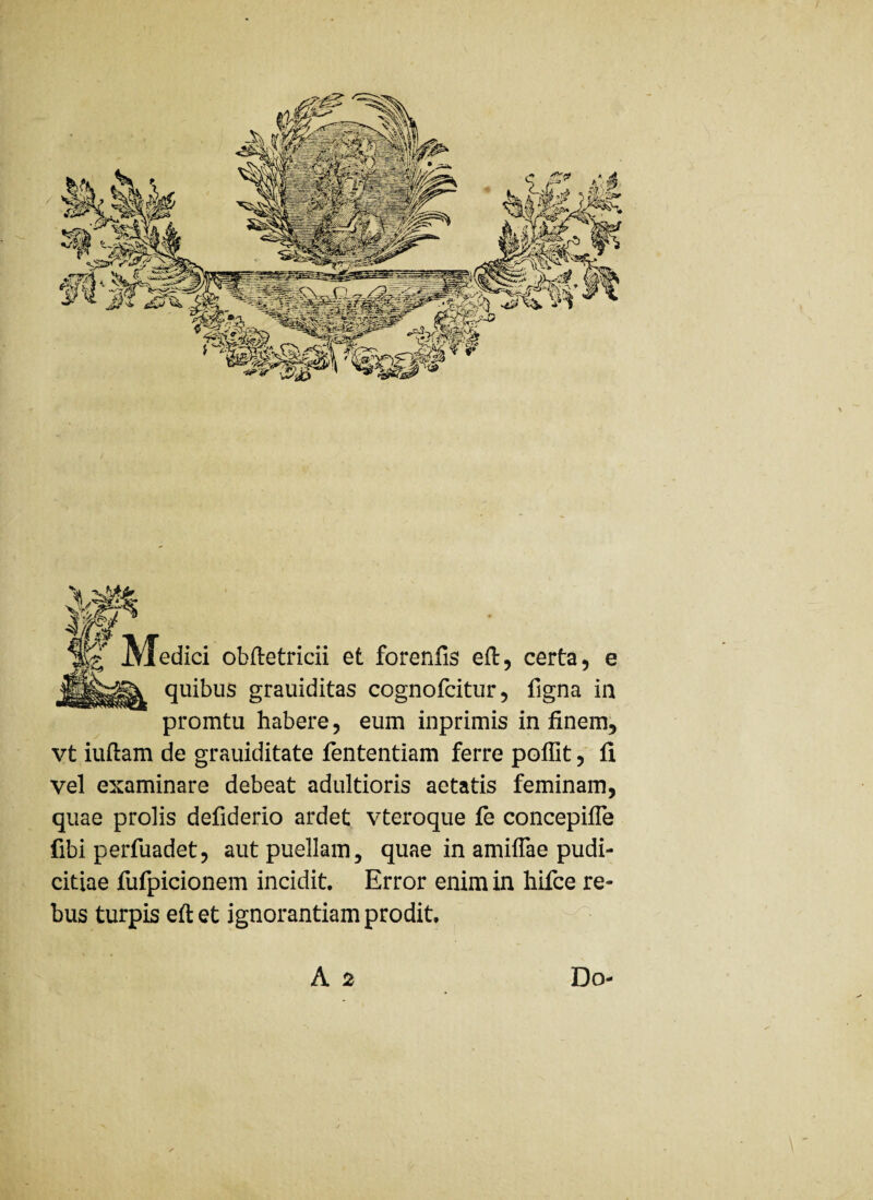 edici obftetricii et forenfis eft, certa, e quibus grauiditas cognofcitur, ligna in promtu habere, eum inprimis in finem, vt iuftam de grauiditate fententiam ferre poflit, li vel examinare debeat adultioris aetatis feminam, quae prolis defiderio ardet vteroque fe concepifle fibi perfuadet, aut puellam, quae in amiffae pudi¬ citiae fufpicionem incidit. Error enim in hifce re¬ bus turpis eftet ignorantiam prodit, A 2 Do-