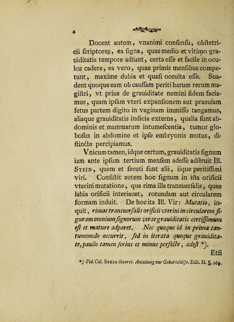 Docent autem, vnanimi confenfu, obftetri- cii fcriptores, ea figna, quae medio etvltimogra- uiditatis tempore adlunt, certa efle et facile in ocu¬ los cadere, ea vero, quae primis mentibus compe- * tunt, maxime dubia et quafi occulta elfe. Sua¬ dent quoque eam ob cauflam periti harum rerum ma- giftri, vt prius de grauiditate nemini fidem facia¬ mus , quam ipfam vteri expanfionem aut praeuiam fetus partem digito in vaginam immifTo tangamus, aliaque grauiditatis indicia externa, qualia funt ab¬ dominis et mammarum intumefcentia, tumor glo- bofus in abdomine et ipfe embryonis motus, di¬ ffinde percipiamus. Vnicum tamen, idque certum, grauiditatis lignum iam ante ipfum tertium menfem adelTe adlfruit lll. Stein , quem et fecuti funt alii, iique peritiffimi viri. Conliftit autem hoc fignum in ifta orificii vterini mutatione, qua rima illa transuerfalis, quae labia orificii interiacet, rotundam aut circularem formam induit. De hocita 111. Vir: Mutatio, in¬ quit , rimae transuerfalis orificii vterini in circularem fi¬ guram omnimnfignorwn verae grauiditatis certijjimu?n efi et mature adparet. Nec quoque id in prima tan¬ tummodo occurrit, fed in iterata quoque grauidita- te,paullo tamen ferius et minus perfeffe, adefi *\ Etfi *) Vid, Cei. Stein theoret. Anieitungzur Gebuttshillje. Edit. II. §♦ i£p.