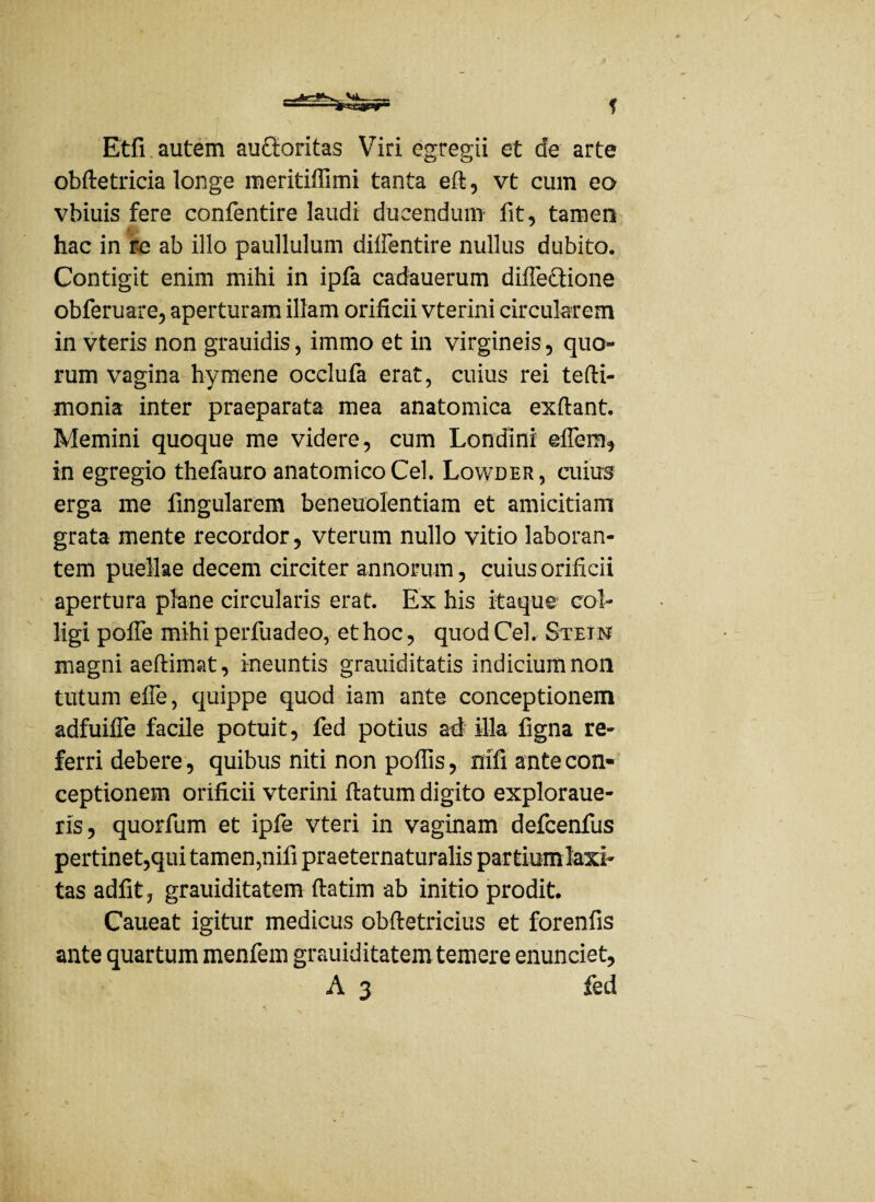 f Etfi autem auctoritas Viri egregii et de arte obfletricia longe meritiffimi tanta eft, vt cum eo vbiuis fere confentire laudi ducendum fit, tamen hac in re ab illo paullulum diffentire nullus dubito. Contigit enim mihi in ipfa cadauerum difTe&ione obferuare, aperturam illam orificii vterini circularem in vteris non grauidis, immo et in virgineis, quo¬ rum vagina hymene occlufa erat, cuius rei tefti- monia inter praeparata mea anatomica exflant. Memini quoque me videre, cum Londini effem, in egregio thefauro anatomico Cei. Lowder, cuius erga me fingularem beneuolentiam et amicitiam grata mente recordor, vterum nullo vitio laboran¬ tem puellae decem circiter annorum, cuius orificii apertura plane circularis erat. Ex his itaque coi- ligi pofTe mihi perfuadeo, et hoc, quod Cei. Stein magni aeftimat, ineuntis grauiditatis indicium non tutum efTe, quippe quod iam ante conceptionem adfuifTe facile potuit, fed potius ad illa figna re¬ ferri debere, quibus niti non poffis, mfi ante con¬ ceptionem orificii vterini flatum digito exploraue- ris, quorfum et ipfe vteri in vaginam defcenfus pertinet,qui tamen,nifi praeternaturalis partiumlaxi- tas adfit, grauiditatem flatim ab initio prodit. Caueat igitur medicus obfietricius et forenfis ante quartum menfem grauiditatem temere enunciet,