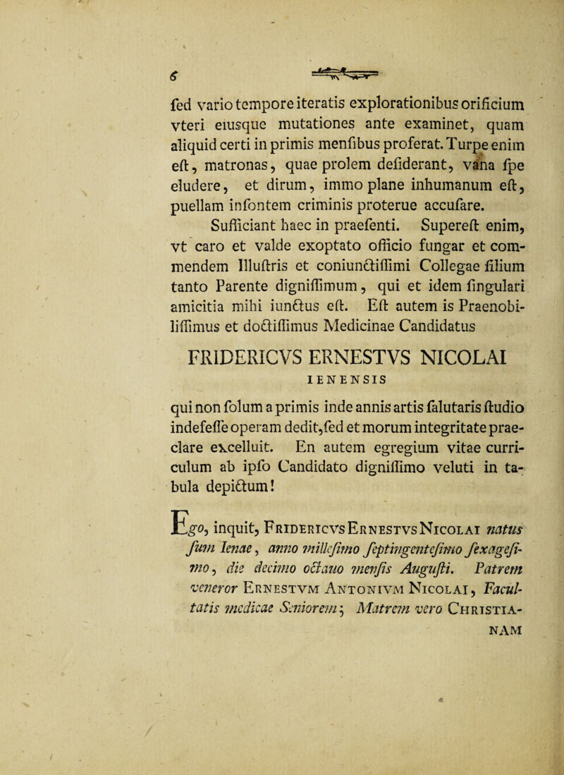 fed vario tempore iteratis explorationibus orificium Vteri eiusque mutationes ante examinet, quam aliquid certi in primis mentibus proferat. Turpe enim eft, matronas, quae prolem defiderant, vana fpe eludere, et dirum, immo plane inhumanum eft, puellam infontem criminis proterue accufare. Sufficiant haec in praetenti. Supereft enim, vt caro et valde exoptato officio fungar et com¬ mendem Illuftris et coniundiffimi Collegae filium tanto Parente digniffimum, qui et idem fingulari amicitia mihi iundus eft. Eft autem is Praenobi- liffimus et dodiffimus Medicinae Candidatus FRIDERICVS ERNESTVS NICOLAI IENENSIS qui non folum a primis inde annis artis falutaris ftudio indefeffe operam dedit,fed et morum integritate prae¬ clare excelluit. En autem egregium vitae curri¬ culum ab ipfo Candidato digniffimo veluti in ta¬ bula depidum! E!g*o, inquit, FridericvsErnestvsNicolai natus fum lenae, anno mtUefitno feptingentefimo fexagefi- tno, die decimo octano menfis Augufti. Patrem veneror Ernestvm Antonivm Nicolai, Facul¬ tatis medicae Seniorem ; Matrem vero Christia¬ nam