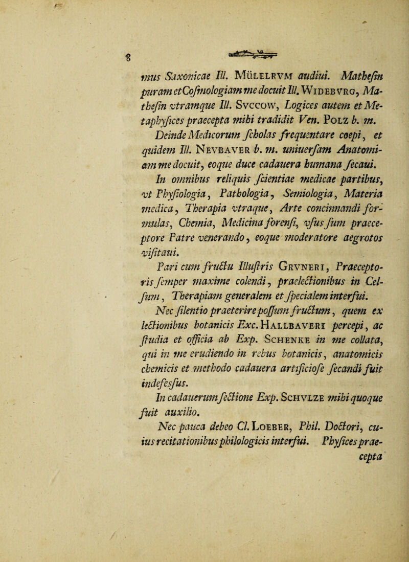 mus Saxonicae IU. Mulelrvm audiui. Mathtjin puram etCofmologiam me docuit IU. Wideb vrg, Ma- thefin vtramque IU. Svccow, Logices autem et Me- taphyfices praecepta mihi tradidit Ven. Polz b. m. Deinde Medicorum fcholas frequentare coepi, et quidem IU. Ne vb a ver b. m. uniuerfam Anatomi- a?n me docuit, eoque duce cadauera humana fecaui. In omnibus reliquis /dentiae medicae partibus, vt Phyjiologia, Fathologia ? Semiologia, Materia medica, Therapia vtraque, concinnandi for¬ mulas, Chemia, Medicina forenfi., funi praece¬ ptore Patre venerando, eoque moderatore aegrotos vifitaui. VaricumfruStu Illuftris Grvneri, Praecepto¬ ris femper maxime colendi ? praelectionibus in Cei- fum, Therapmn generalem et /pedalem interfui. Nec Jilentio praeterire poffum fruStum, quem ex ledionibus botanicis Exc. Hallbaveri percepi , ac fludia et officia ab Exp. Schenke /» coUata, qui in me erudiendo in rebus botanicis, anatomicis chemicis et methodo cadauera artificiofe fecandi fuit indefesfus. In cadauerum feStione Exp. Schvlze mihi quoque fuit auxilio. iVec pauca debeo Cl. Loeber, Pi?z7. DoStori, cu¬ ius recitationibus philologicis interfui. Phyjices prae¬ cepta