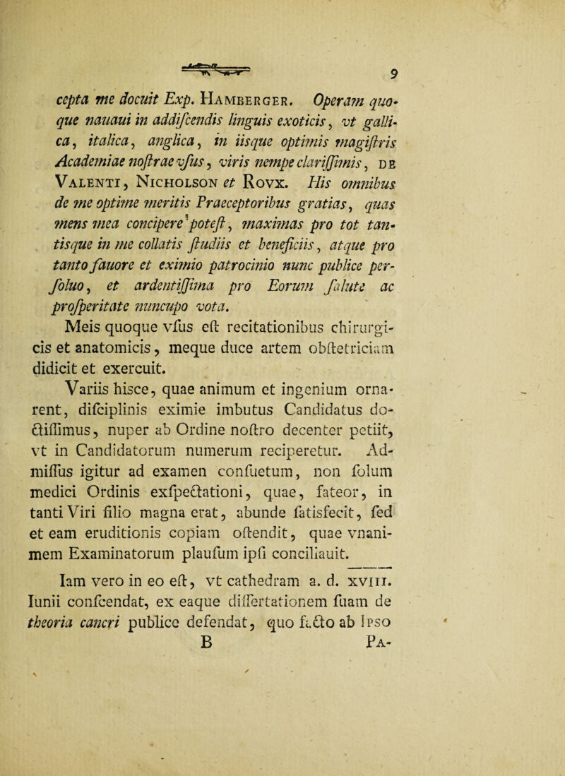 cepta me docuit Exp. Hamberger. Operam quo- que nauaui in addifcendis linguis exoticis, vt galli¬ ca, it alica, anglica, i» iis que optimis magiftris Academiae noftrae vfus, viris nempe clariffirnis, d e Valenti, Nicholson # Rovx. His omnibus de ?ne optime meritis Praeceptoribus gratias, quas ?nens mea concipere5potefi, ?naximas pro tot tan¬ tisque in me collatis ftudiis et beneficiis, atque pro tanto fauore et eximio patrocinio nunc publice per- foluo, et ardentijjima pro Eorum falute ac profperitate nuncupo vota. Meis quoque vfus eft recitationibus chirurgi¬ cis et anatomicis, meque duce artem obftetriciam didicit et exercuit. Variis hisce, quae animum et ingenium orna¬ rent, difciplinis eximie imbutus Candidatus do- didimus, nuper ab Ordine noftro decenter petiit, vt in Candidatorum numerum reciperetur. Ad- mifius igitur ad examen confuetum, non folum medici Ordinis exfipedationi, quae, fateor, in tanti Viri filio magna erat, abunde fatisfecit, fed et eam eruditionis copiam oftendit, quae vnani- mem Examinatorum plaufum ipfi concilxauit. Iam vero in eo eft, vt cathedram a. d. xviii. lunii confcendat, ex eaque diflertationem fuam de theoria cancri publice defendat, quo fi.do ab Ipso B Pa- 4