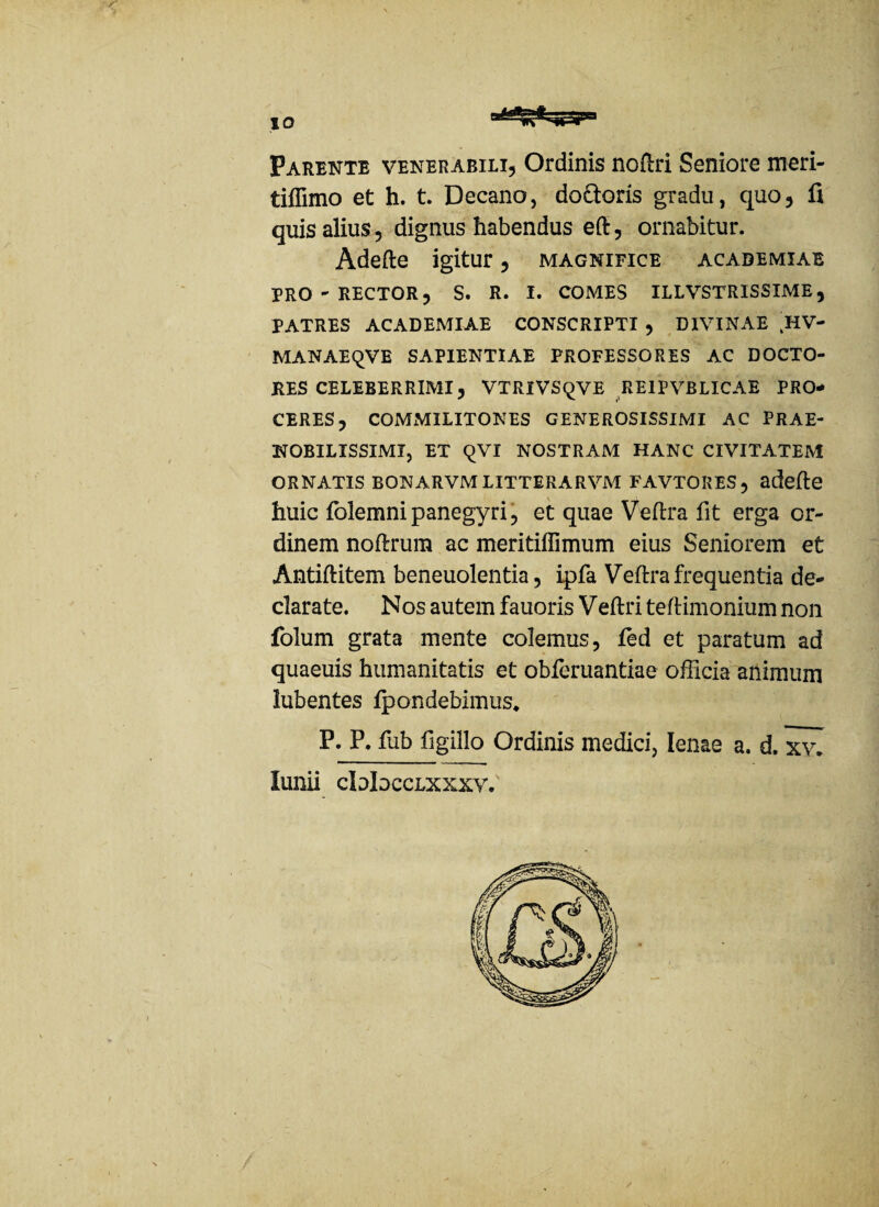 Parente venerabili. Ordinis noM Seniore meri- tiflimo et h. t. Decano, doftoris gradu, quo, fi quis alius, dignus habendus eft, ornabitur. Adefte igitur, magnifice acabemiae PRO - RECTOR, S. R. I. COMES ILLVSTRISSIME, PATRES ACADEMIAE CONSCRIPTI , DIVINAE HV- MANAEqVE SAPIENTIAE PROFESSORES AC DOCTO- RES CELEBERRIMI, VTRlVSqVE RE1PVBLICAE PRO¬ CERES, COMMILITONES GENEROSISSIMI AC PRAE¬ NOBILISSIMI, ET qVI NOSTRAM HANC CIVITATEM ORNATIS BONARVM LITTERARVM FAVTORES , adefie huic folemni panegyri, et quae Ve (Ira fit erga or¬ dinem noftrum ac meritiffimum eius Seniorem et Antiftitem beneuolentia, ipfa Veftra frequentia de¬ clarate. Nos autem fauoris Veftri teftimonium non folum grata mente colemus, fed et paratum ad quaeuis humanitatis et obferuantiae officia animum Jubentes (pondebimus, P. P. fub figillo Ordinis medici, lenae a. d. xv~ lunii cIdIdcclxxxy.