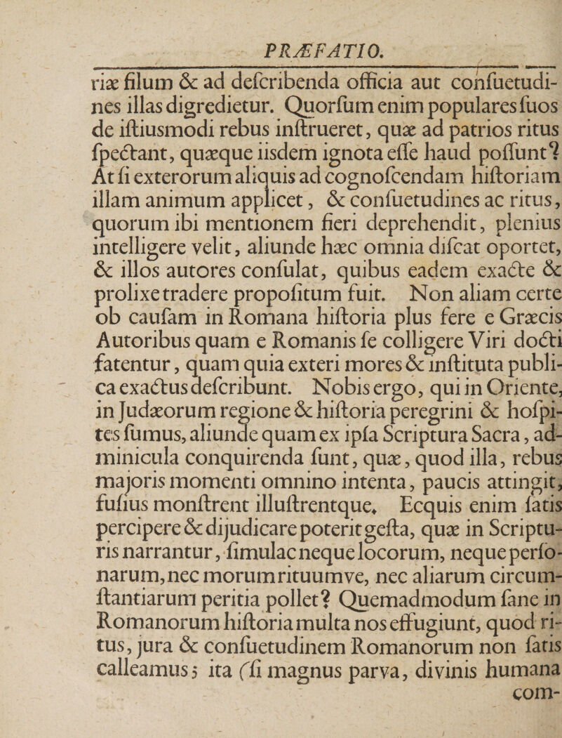 vix filum &amp; ad defcribenda officia aut confuetudi- nes illas digredietur. Quorfum enim populares Tuos de ifliusmodi rebus inftrueret, quae ad patrios ritus fpedlant, quaeque iisdem ignota elfe haud poliunt7 At fi exterorum aliquis ad cognofcendam hiftoriam illam animum applicet, &amp; confuetudines ac ritus , quorum ibi mentionem fieri deprehendit, plenius intelligere velit, aliunde haec omnia difcat oportet, &amp; illos autores confulat, quibus eadem exadte &amp; prolixe tradere propofitum fuit. Non aliam certe ob caufam in Romana hiftoria plus fere e Graecis Autoribus quam e Romanis fe colligere Viri do&lt;5ti fatentur, quam quia exteri mores &amp; inftituta publi¬ ca exadtus defcribunt. Nobis ergo, qui m Oriente, in Judaeorum regione &amp; hiftoria peregrini &amp; holpi- tes fumus, aliunde quam ex ipfa Scriptura Sacra, ad¬ minicula conquirenda funt, quae, quod illa, rebus majoris momenti omnino intenta, paucis attingit, fufius monftrent illuftrentque, Ecquis enim latis percipere&amp;dijudicarepoteritgefta, quae in Scriptu¬ ris narrantur, fimulac neque locorum, neque perlo* narum, nec morum rituum ve, nec aliarum circum¬ flandarum peritia pollet? Quemadmodum fane in Romanorum hiftoria multa nos effugiunt, quod ri ¬ tus, jura &amp; confuetudinem Romanorum non fatis calleamus5 ita (li magnus parva, divinis humana ■ com-