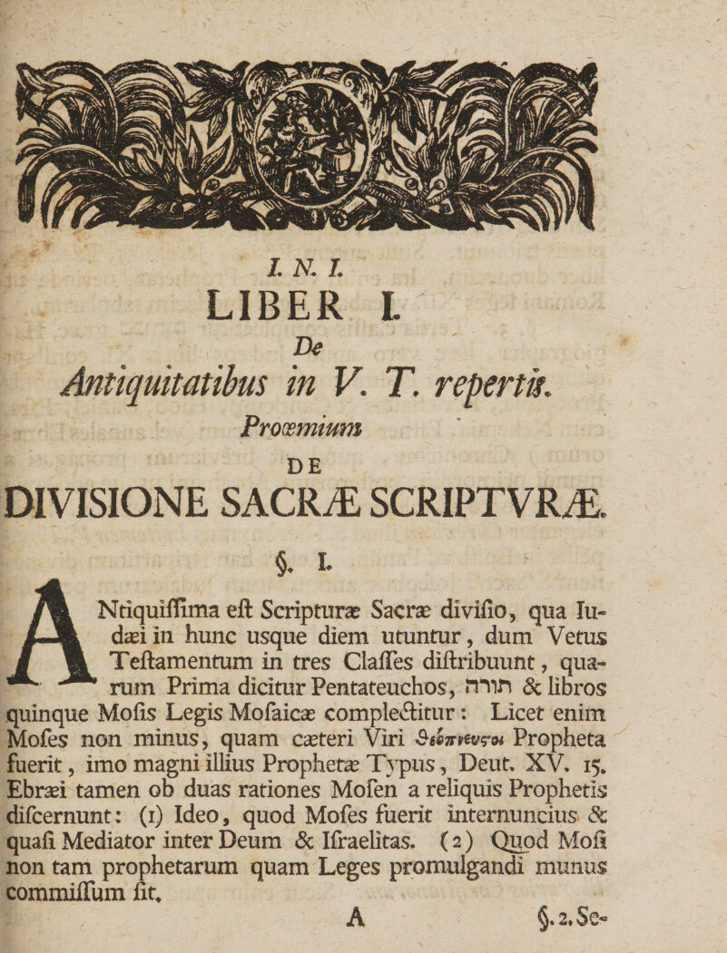 LIBER L De Antiquitatibus in V. T. repertk Proosmwm ; ' - i DIVISIONE SACRiE SCRIPTVRiE. §. i ANtiquiflima eft Scripturas Sacrx divifio, qua lu- d$i in hunc usque diem utuntur, dum Vetus Teftamentum in tres ClalTes diftribuunt, qua¬ rum Prima dicitur Pentateuchos, min &amp; libros quinque Molis Legis Mofaicas complebitur: Licet enim Mofes non minus, quam exteri Viri Propheta fuerit, imo magni illius Prophetas Typus, Deut. XV. 15. Ebrad tamen ob duas rationes Mofen a reliquis Prophetis difeernunt; (1) Ideo, quod Mofes fuerit internuncius Sc quali Mediator inter Deum &amp; Ifraelitas. (2) Quod Moli non tam prophetarum quam Leges promulgandi munus commiflum fit. §.2.Se- A