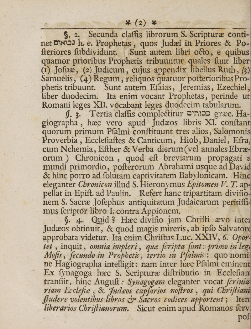 §, 2. Secunda claflis librorum S. Scripturae conti¬ net DWOJ h. e. Prophetas, quos Judaei in Priores &amp; Po- fteriores fubdividunt. Sunt autem libri ofto, e quibus quatuor prioribus Prophetis tribuuntur quales lunt liber (i) Jofuae, (2) Judicum, cujus appendix libellus Ruth, (3) Samuelis, (4) Regum, reliquos quatuor pofterioribus Pro¬ phetis tribuunt. Sunt autem Efaias, Jeremias, Ezechiel, liber duodecim. Ita enim vocant Prophetas, perinde ut Romani leges XII. vocabant leges duodecim tabularum. §, 3. Tertia claflis comple&amp;itur C'rn33 graec. Ha¬ giographa , haec vero apud Judaeos libris XI. conflant quorum primum Pfalmi conftituunt tres alios, Salomonis Proverbia, Ecclefiaftes &amp; Canticum, Hiob, Daniel, Efra. cum Nehemia, Efther &amp; Verba dierum (vel annales Ebri¬ orum ) Chronicon , quod eft breviaram propagati a mundi primordio, pofteroram Abrahami usque ad David &amp; hinc porro ad folutam captivitatem Babylonicam. Hinc eleganter Chronicon illud S. Hieronymus Epitomen V. T. ap¬ pellat in Epift. ad Paulin. Refert hanc tripartitam divifio- nem S. Sacrae Jofephus antiquitatum Judaicarum peritifli- mus fcriptor libro I. contra Appionem. §. 4. Quid ? Haec divifio jam Chrifti aevo intei Judaeos obtinuit, &amp; quod magis mireris, ab ipfo Salvatori approbata videtur. Ita enim Chriftus Luc. XXIV, 6. Opor¬ tet , inquit, omnia impleri, qu&lt;e fcripta funt: primo in legi Mojis, fecundo in Prophetis, tertio in Pfalmis: quo nomi ne Hagiographa intelligit: nam inter haec Pfalmi eminent Ex fynagoga haec S. Scripturae diftributio in Ecdeiiarr tranliit, hinc Auguft; Synagogam eleganter vocat fcrinia- riam Ecclefis, &amp; 'fudtsos capfarios noftros, qui Chriftiani ftudere volentibus libros &amp; Sacros codices apportent; Iterr liberarios Chrijlianorum. Sicut enim apud Romanos ferv