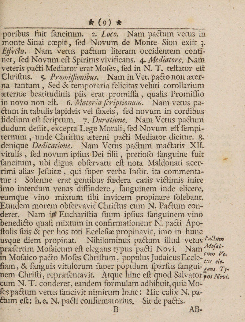 poribus fuit fancitum. 2. Loco. Nam paftum vetus in monte Sinai coepit, fed Novum de Monte Sion exiit 5. Effeclu. Nam vetus paftum literam occidentem conti¬ net, fed Novum eft Spiritus vivificans. 4. Mediatore. Nam veteris pafti Mediator erat Mofes, fed in N. T. teftator efl: Chriftus. 5. Promijjionibus. Nam inVet. paftonon aeter¬ na tantum , Sed &amp; temporaria felicitas veluti corollarium aeternae beati tu dinis piis erat promifla , qualis Promiffio in novo non efl. 6. Materia fcriptionum. Nam vetus pa- dum in tabulis lapideis vel faxeis, fed novum in cordibus fidelium efl fcriptum. 7, Duratione. Nam Vetus paftum dudum defiit, excepta Lege Morali, fed Novum efl fempi- ternum, unde Chriftus sterni pafti Mediator dicitur. 8- denique Dedicatione. Nam Vetus paftum m a (flatis XII. vitulis , fed novum ipfius Dei filii, pretiofo fanguine fuit fancitum, ubi digna obfervatu efl nota Maldonati acer¬ rimi alias Jefuitae, qui fu per verba Inftit. ita commenta¬ tur : Solenne erat gentibus foedera casiis viftimis inire imo interdum venas diffindere, fanguinem inde elicere, eumque vino mixtum fibi invicem propinare folebant. Eundem morem obfervavif Chriftus cum N. Paiflum con¬ deret. Nam iii Euchariftia fuum ipfius fanguinem vino benedicflo quali mixtum in confirmationem N. pafti Apo- ftolis fuis &amp; per hos toti Ecclefias propinavit, imo in hunc usque diem propinat. Nihilominus paftum illud vetus praefertim Mofaicum eft elegans typus pa&lt;fli Novi. Nam Aiofat’ in Mofaico paflo Mofes Chriftum, populus Judaicus Eccle- fiam, &amp; fanguis vitulorum fuper populum fparfus fangui-^a„s j- nem Chrifti, repraefentavit. Atque hinc eft quod Salvator pm Novi. cum N.T. conderet, eandem formulam adhibuit, quia Mo¬ fes paftum vetus fancivit nimirum hanc: Hic calix N. pa¬ ftum eft: h. e. N. pafti confirmatorius. Sit de paftis. B AB-