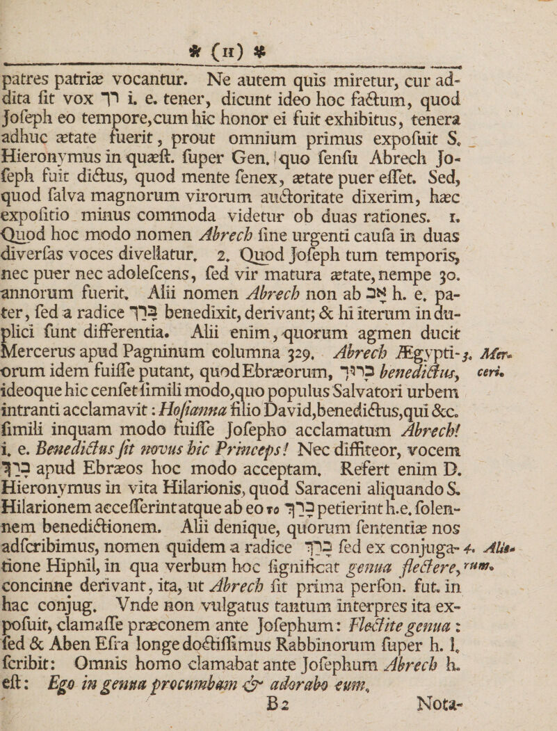 / i • — jif (h) # patres patrice vocantur. Ne autem quis miretur, cur ad¬ dita Iit vox T&gt; i. e. tener, dicunt ideo hoc fa&amp;um, quod Jofeph eo tempore,cum hic honor ei fuit exhibitus, tenera adhuc astate fuerit, prout omnium primus expofuit S. Hieronymus in quteft. fuper Genjquo fenfu Abrech Jo¬ feph fuit di&amp;us, quod mente fenex, astate puer effet. Sed, quod falva magnorum virorum au&amp;oritate dixerim, hasc expolitio, minus commoda videtur ob duas rationes, i. ■Quod hoc modo nomen Abrech fine urgenti caufa In duas diverfas voces divellatur. 2. Quod Jofeph tum temporis^ nec puer nec adolefcens, fed vir matura astate, nempe 30. annorum fuerit. Alii nomen Abrech non ab 3N h. e. pa¬ ter , fed a radice H? benedixit, derivant; &amp; hi iterum in du¬ plici funt differentia. Alii enim, -quorum agmen ducit Mercerus apud Pagninum columna 329. Abrech JEgypti-3, Met•- orum idem fuiffe putant, quodEbrasorum, ■jna benedi&amp;M, ceri. ideoque hic cenfet limili modo,quo populus Salvatori urbem intranti acclamavit: Hojianm filio David,benediftus,qui &amp;c. fimili inquam modo fuiffe Jofepho acclamatum Abrechi i. e. Benedicius jit mvusbic Princeps! Nec diffiteor, vocem ^13 apud Ebrios hoc modo acceptam. Refert enim D. Hieronymus in vita Hilarionis, quod Saraceni aliquando S. Hilarionem aecefferintatque ab eo re petierint h.e. folen- nem benediftionem. Alii denique, quorum fententias nos adfcribimus, nomen quidem a radice Tpo fed ex conjuga- 4. Alit• tione Hipnil, in qua verbum hoc fignificat genua fletfere,rtim* concinne derivant, ita, ut Abrech fit prima perfoh. fut. in hac conjug. Vnde non vulgatus tantum interpres ita ex¬ pofuit, clamaffe prasconem ante Jofephum: Fleaitegenua: fed &amp; Aben Efra longe do&amp;iffimus Rabbinorum fuper h. 1. fcribit: Omnis homo clamabat ante Jofephum Abrech h. eft: Ego in genti a procumbam &amp; adorabo eum, B2 Nota-