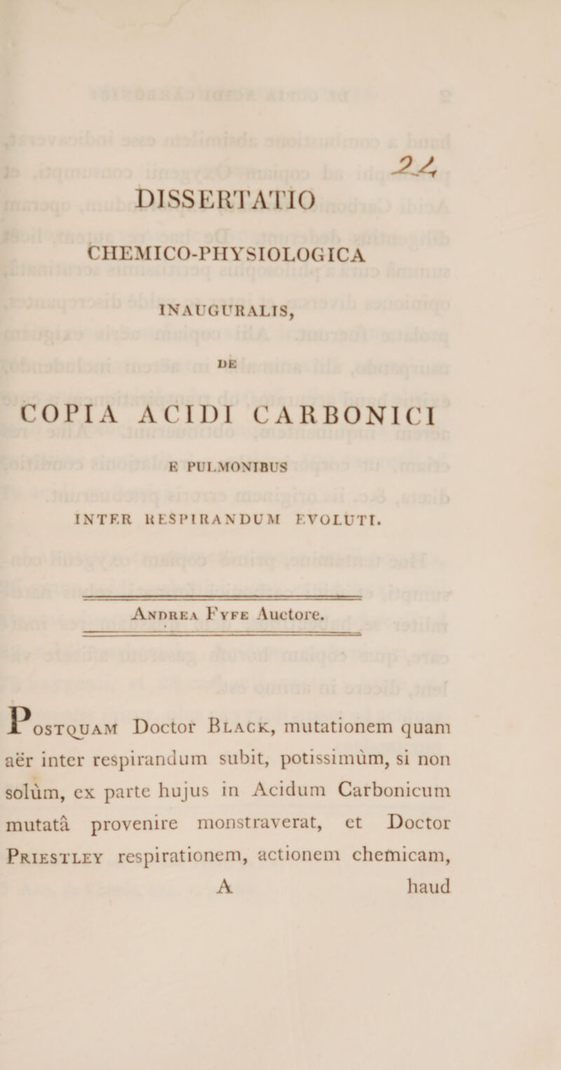 CIIEMICO-rilYSIOLOGICA IN AUGURALIS, DE COPIA ACIDI CARBONIC1 E PULMONIBUS INTF.R RESPIRANDUM EVOLUTI. Andre a Fyfe Auctore. Postquam Doctor Black, mutationem quam aer inter respirandum subit, potissimum, si non solum, ex parte hujus in Acidum Carbonicum mutata provenire monstraverat, et Doctor Priestley respirationem, actionem chemicam, A haud