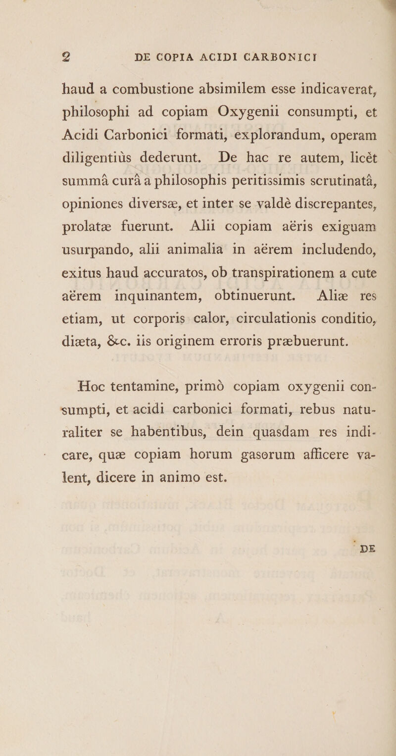 haud a combustione absimilem esse indicaverat, philosophi ad copiam Oxygenii consumpti, et Acidi Carbonici formati, explorandum, operam diligentius dederunt. De hac re autem, licet summa cura a philosophis peritissimis scrutinata, opiniones diversae, et inter se valde discrepantes, prolatae fuerunt. Alii copiam aeris exiguam usurpando, alii animalia in aerem includendo, exitus haud accuratos, ob transpirationem a cute aerem inquinantem, obtinuerunt. Aliae res etiam, ut corporis calor, circulationis conditio, diaeta, iis originem erroris praebuerunt. Hoc tentamine, primo copiam oxygenii con¬ sumpti, et acidi carbonici formati, rebus natu¬ raliter se habentibus, dein quasdam res indi» care, quae copiam horum gasorum afficere va¬ lent, dicere in animo est. DE