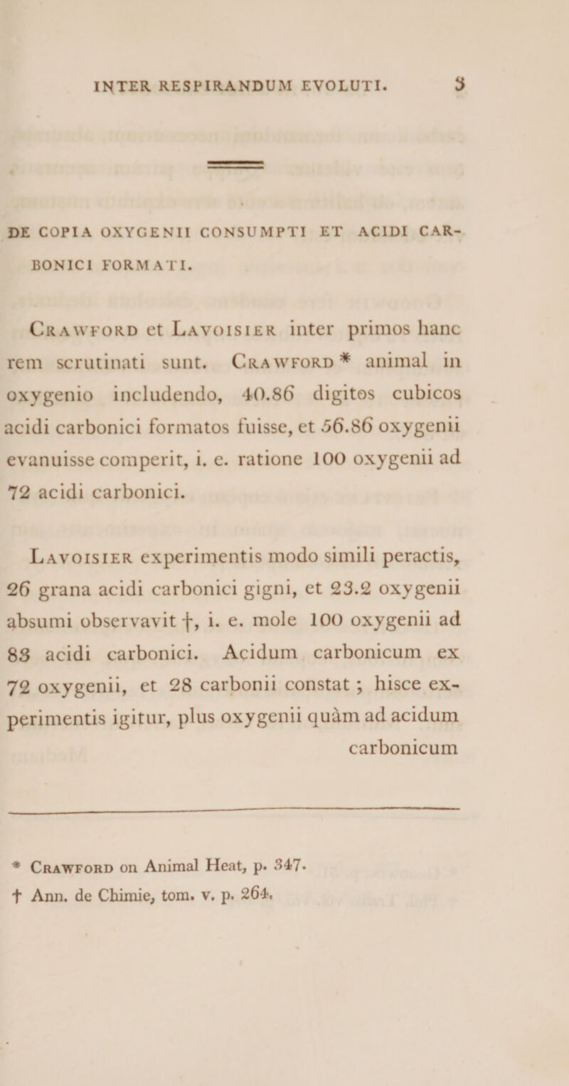 DE COPIA OXYGENII CONSUMPTI ET ACIDI CAR- BONICI FORMATI. Crawford et Lavoisier inter primos hanc rem scrutinati sunt. Crawford* animal in oxygenio includendo, -40.86 digitos cubicos acidi carbonici formatos fuisse, et 56.86 oxygenii evanuisse comperit, i. e. ratione 100 oxygenii ad 72 acidi carbonici. Lavoisier experimentis modo simili peractis, 26 grana acidi carbonici gigni, et 23.2 oxygenii absumi observavit f, i. e. mole 100 oxygenii ad 83 acidi carbonici. Acidum carbonicum ex 72 oxygenii, et 28 carbonii constat ; hisce ex¬ perimentis igitur, plus oxygenii quam ad acidum carbonicum * Crawford on Animal Heat, p. 347.