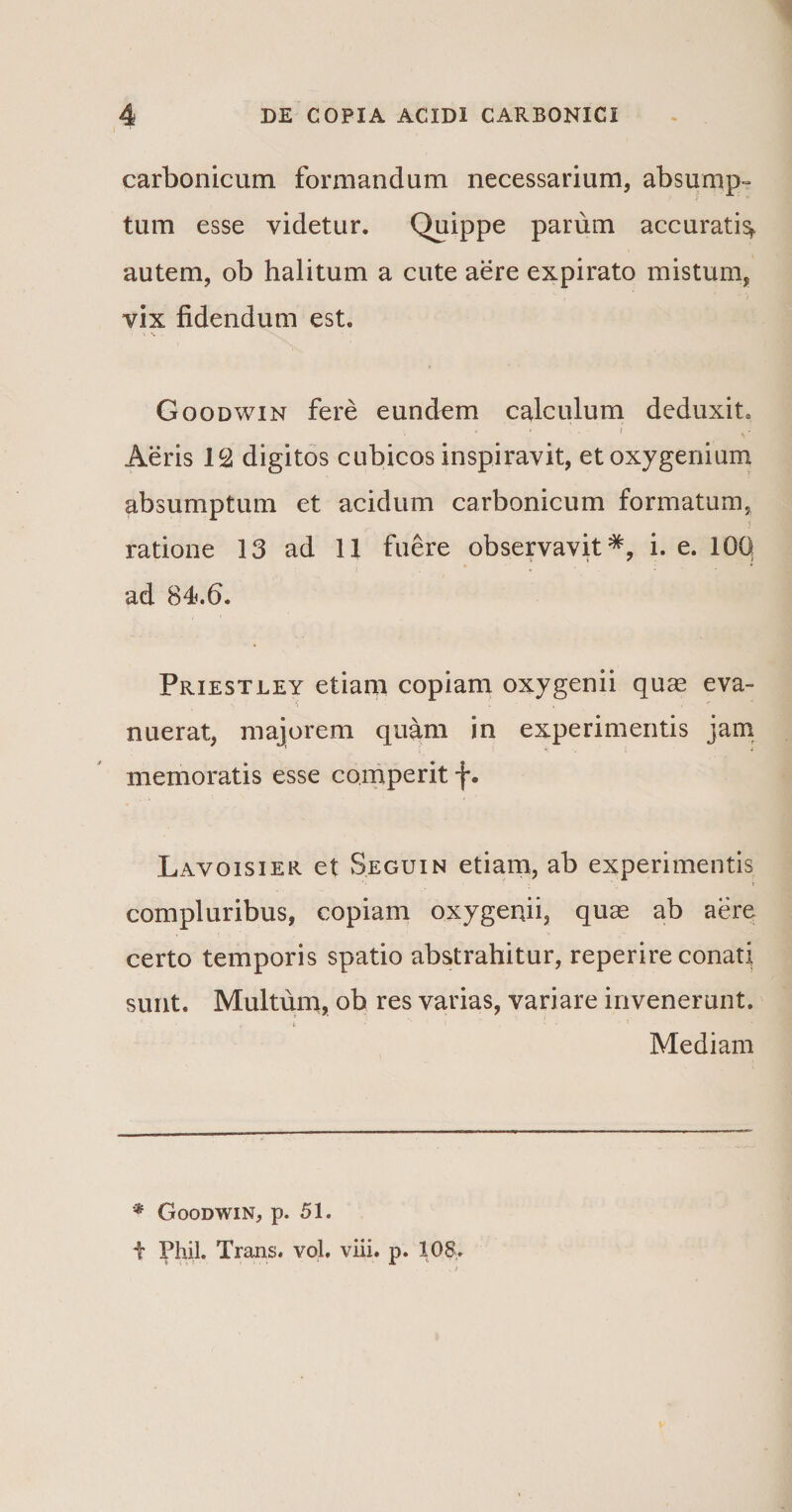 carbonicum formandum necessarium, absump¬ tum esse videtur. Quippe parum accurati^ autem, ob halitum a cute aere expirato mistum, vix fidendum est. Goodwin fere eundem calculum deduxit. * . . i .* Aeris 12 digitos cubicos inspiravit, et oxygenium absumptum et acidum carbonicum formatum, ratione 13 ad 11 fuere observavit*, i. e. 100 ad 84.6. Priestley etiam copiam oxygenii quas eva¬ nuerat, majorem quam in experimentis jam memoratis esse co.mpe rit f. Lavoisier et Seguin etiam, ab experimentis compluribus, copiam oxygenii, quas ab aere certo temporis spatio abstrahitur, reperire conati sunt. Multum, ob res varias, variare invenerunt. Mediam * Goodwin, p. 51.