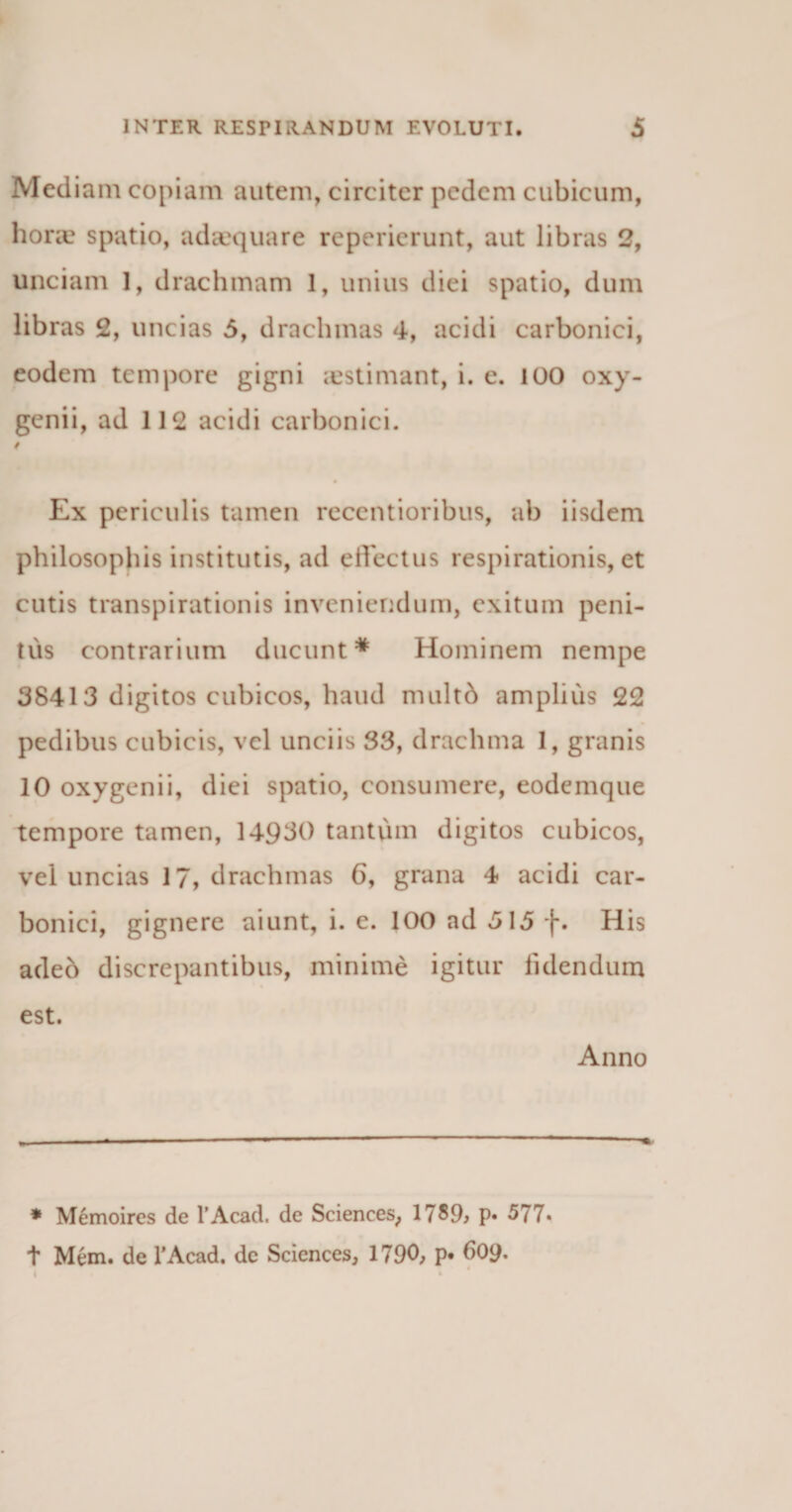 Mediam copiam autem, circiter pedem cubicum, horae spatio, adaequare reperierunt, aut libras 2, unciam 1, drachmam 1, unius diei spatio, dum libras 2, uncias 5, drachmas 4, acidi carbonici, eodem tempore gigni aestimant, i. e. i00 oxy- genii, ad 112 acidi carbonici. Ex periculis tamen recentioribus, ab iisdem philosophis institutis, ad effectus respirationis, et cutis transpirationis inveniendum, exitum peni¬ tus contrarium ducunt* Hominem nempe 38413 digitos cubicos, haud nuiltd amplius 22 pedibus cubicis, vel unciis 33, drachma 1, granis 10 oxygenii, diei spatio, consumere, eodemque tempore tamen, 14930 tantum digitos cubicos, vel uncias 17, drachmas 6, grana 4 acidi car¬ bonici, gignere aiunt, i. e. 100 ad 5\5 f. His adeo discrepantibus, minime igitur fidendum est. Anno * Memoires de 1’Acad. de Sciences, 1789, p« 577« t Mem. de 1’Acad. de Sciences, 1790, p» d09*