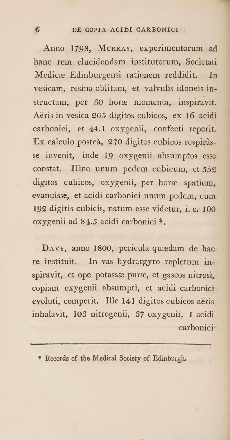 Anno 1798, Murray, experimentorum ad hanc rem elucidendam institutorum, Societati Medicae Edinburgensi rationem reddidit. In vesicam, resina oblitam, et valvulis idoneis in- structam, per 30 horae momenta, inspiravit. Aeris in vesica 265 digitos cubicos, ex \6 acidi carbooici, et 44.1 oxygenii, confecti reperit. Ex calculo postea, 270 digitos cubicos respiras¬ se invenit, inde 1$ oxygenii absumptos esse constat. Hinc unum pedem cubicum, et 55% digitos cubicos, oxygenii, per horae spatium, evanuisse, et acidi carbonici unum pedem, cum 192 digitis cubicis, natum esse videtur, i. e. 100 oxygenii ad 84.5 acidi carbonici *. Davy, anno 1800, pericula quaedam de hac re instituit. In vas hydrargyro repletum in¬ spiravit, et ope potassae purae, et gaseos nitrosi, copiam oxygenii absumpti, et acidi carbonici evoluti, comperit. Ille 141 digitos cubicos aeris inhalavit, 103 nitrogenii, 37 oxygenii, 1 acidi carbonici Records of the Medical Society of Edinburgh.