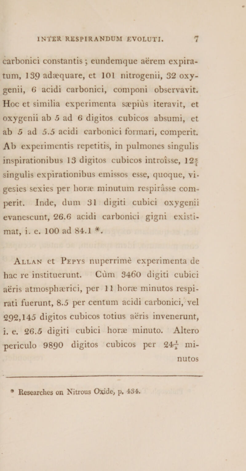 carbonici constantis; eundemque aerem expira- tum, 139 adaequare, et 101 nitrogenii, 32 oxy- genii, 6 acidi carbonici, componi observavit. Hoc et similia experimenta saepius iteravit, et oxygenii ab 5 ad 6 digitos cubicos absumi, ct ab 5 ad 5.5 acidi carbonici formari, comperit. Ab experimentis repetitis, in pulmones singulis inspirationibus 13 digitos cubicos introisse, 12] singulis expirationibus emissos esse, quoque, vi- gesies sexies per horae minutum respirasse com¬ perit. Inde, dum 31 digiti cubici oxygenii evanescunt, 26.6 acidi carbonici gigni existi¬ mat, i. e. 100 ad 84.1 Allan et Pepys nuperrime experimenta de hac re instituerunt. Cum 3460 digiti cubici aeris atmosphaerici, per 11 hora? minutos respi¬ rati fuerunt, 8.5 per centum acidi carbonici, vel 292,145 digitos cubicos totius aeris invenerunt, i. e. 26.5 digiti cubici horae minuto. Altero periculo 9890 digitos cubicos per 24f mi¬ nutos * Researches on Nitrous Oxide, p. 434*.