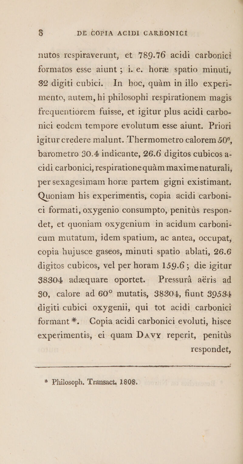^ f nutos respiraverunt, et 789-76 acidi carbonici formatos esse aiunt ; i. e. horae spatio minuti, 32 digiti cubici. In hoc, quam in illo experi¬ mento, autem, hi philosophi respirationem magis frequentiorem fuisse, et igitur plus acidi carbo- nici eodem tempore evolutum esse aiunt. Priori igitur credere malunt. Thermometro calorem 50°, baro metro 30.4 indicante, 26.6 digitos cubicos a- cidi carbonici, respiratione quam maxime naturali, per sexagesimam horae partem gigni existimant. Quoniam his experimentis, copia acidi carboni¬ ci formati, oxygenio consumpto, penitus respon¬ det, et quoniam oxygenium in acidum carboni- cum mutatum, idem spatium, ac antea, occupat, copia hujusce gaseos, minuti spatio ablati, 26.6 digitos cubicos, vel per horam 159*6; die igitur 38304 adaequare oportet. Pressura aeris ad 30, calore ad 60° mutatis, 38304, fiunt 39534 digiti cubici oxygenii, qui tot acidi carbonici formant *. Copia acidi carbonici evoluti, hisce experimentis, ei quam Davy reperit, penitus respondet, Philosoph. Traixsact. 1808.