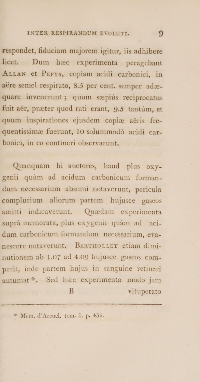 respondet, fiduciam majorem igitur, iis adhibere licet. Dum hiec experimenta peragebant Allan et Pepys, copiam acidi carbonici, in aere semel respirato, 8.5 per cent. semper adae¬ quare invenerunt ; quum saepius reciprocatus fuit aer, pneter quod rati erant, 9.5 tantum, et quum inspirationes ejusdem copiae aeris fre- quentissima; fuerunt, 10 solummodo acidi car¬ bonici, in eo contineri observarunt. Quanquam hi auctores, haud plus oxy- genii quam ad acidum carbonicum forman¬ dum necessarium absumi notaverunt, pericula complurium aliorum partem hujusce gaseos amitti indicaverunt. Quaedam experimenta supra memorata, plus oxvgenii quam ad aci¬ dum carbonicum formandum necessarium, eva¬ nescere notaverunt. Berthollet etiam dimi- nutionem ab 1.07 ad 4.09 hujusce gaseos com- perit, inde partem hujus in sanguine retineri autumat*. Sed haec experimenta modo jam B vituperato * Mcm. (VArcuel. tom, ii. p. 455.