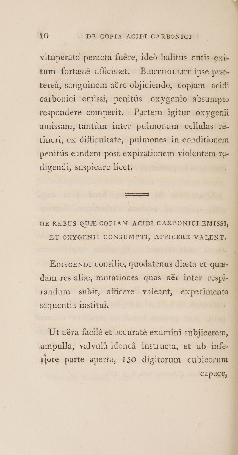 vituperato peracta fuere, ideo halitus cutis exi¬ tum fortasse afficisset. Berthollet ipse prae¬ terea, sanguinem aere objiciendo, copiam acidi carbonici emissi, penitus oxygenio absumpto respondere comperit. Partem igitur oxygenii amissam, tantum inter pulmonum cellulas re¬ tineri, ex difficultate, pulmones in conditionem penitus eandem post expirationem violentem re¬ digendi, suspicare licet. DE REBUS QUm COPIAM ACIDI CARBONICI EMISSI, ET OXYGENII CONSUMPTI, AFFICERE VALENT. Ediscendi consilio, quodatenus diasta et quas¬ dam res aliae, mutationes quas aer inter respi¬ randum subit, afficere valeant, experimenta sequentia institui. Ut aera facile et accurate examini subjicerem, ampulla, valvula idonea instructa, et ab infe- iqore parte aperta, 150 digitorum cubicorum capace*