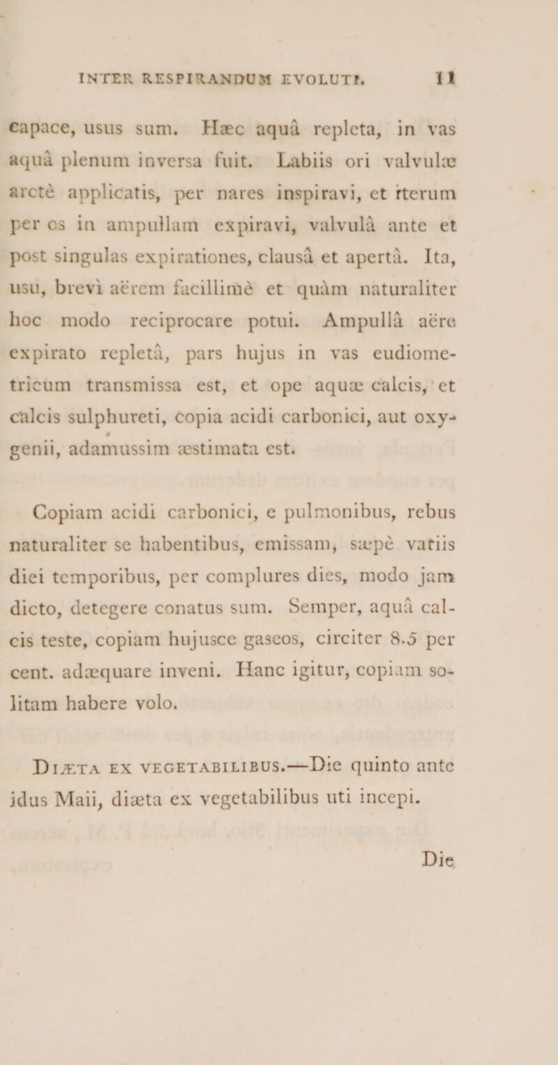 capace, usus sum. Haec aqua repleta, in vas aqua plenum inversa fuit. Labiis ori valvulae arcte applicatis, per nares inspiravi, et rterum per os in ampullam expiravi, valvula ante et post singulas expirationes, clausa et aperta. Ita, usu, brevi aerem facillime et quam naturaliter hoc modo reciprocare potui. Ampulla acre expirato repleta, pars hujus in vas eudiome- tricum transmissa est, et ope aquae calcis, et calcis sulphureti, copia acidi carbonici, aut oxy- # genii, adamussim aestimata est. Copiam acidi carbonici, e pulmonibus, rebus naturaliter se habentibus, emissam, saepe vatiis diei temporibus, per complures dies, modo jam dicto, detegere conatus sum. Semper, aqua cal¬ cis teste, copiam hujusce gascos, circiter 8.0 per cent. adaequare inveni. Hanc igitur, copiam so¬ litam habere volo. Diaeta ex vegetabili e us.—Die quinto ante idus Maii, diaeta ex vegetabilibus uti incepi. Die