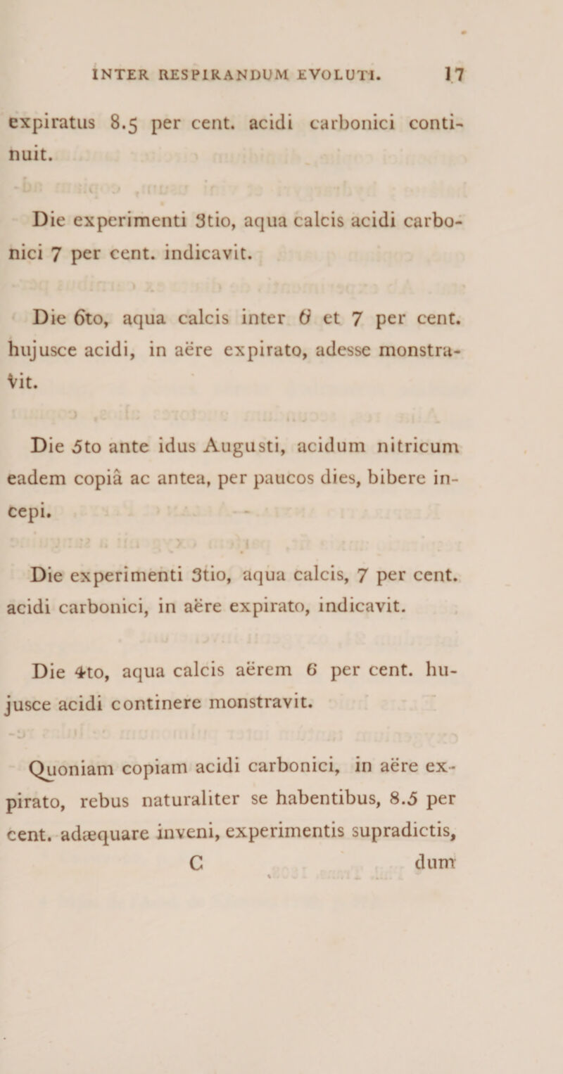 expiratus 8.5 per cent. acidi carbonici conti¬ nuit. Die experimenti 3tio, aqua calcis acidi carbo¬ nici 7 per cent. indicavit. f *■* 0(, min 1 > Die 6to, aqua calcis inter 6 et 7 per cent. hujusce acidi, in aere expirato, adesse monstra¬ vit. Die 5to ante idus Augusti, acidum nitricum eadem copia ac antea, per paucos dies, bibere in¬ cepi. :• ■ : : M u !i.i > > ( / 1 tr ;* Die experimenti 3tio, aqua calcis, 7 per cent. acidi carbonici, in aere expirato, indicavit. Die ^to, aqua calcis aerem 6 per cent. hu¬ jusce acidi continere monstravit. Quoniam copiam acidi carbonici, in aere ex¬ pirato, rebus naturaliter se habentibus, 8.5 per cent. adiequare inveni, experimentis supradictis, C dum