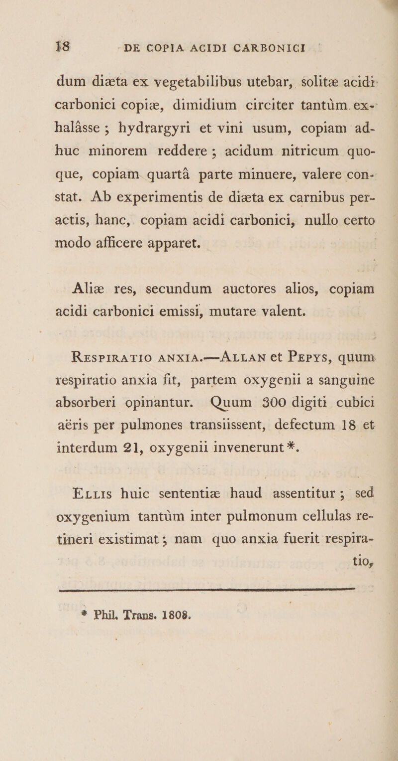 dum diaeta ex vegetabilibus utebar, solitae acidi carbonici copiae, dimidium circiter tantum ex¬ halasse ; hydrargyri et vini usum, copiam ad¬ huc minorem reddere ; acidum nitricum quo¬ que, copiam quarta parte minuere, valere con¬ stat. Ab experimentis de diaeta ex carnibus per¬ actis, hanc, copiam acidi carbonici, nullo certo modo afficere apparet. Aliae res, secundum auctores alios, copiam acidi carbonici emissi, mutare valent. Respiratio anxia.—Allan et Pepys, quum respiratio anxia fit, partem oxygenii a sanguine absorberi opinantur. Quum 300 digiti cubici aeris per pulmones transiissent, defectum 18 et interdum 21, oxygenii invenerunt*. Ellis huic sententiae haud assentitur; sed oxygenium tantum inter pulmonum cellulas re¬ tineri existimat; nam quo anxia fuerit respira¬ tio,, * Phil, Trans. 1808»