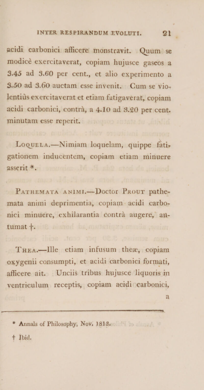 acidi carbonici afficere monstravit. Quum se modice exercitaverat, copiam hujusce gaseos a 3-4-5 ad 3.60 per cent., et alio experimento a 3-50 ad 3.60 auctam esse invenit. Cum se vio¬ lentius exercitaverat et etiam fatigaverat, copiam acidi carbonici, contra, a 4.10 ad 3.20 per cent. minutam esse re per it. Loqjjela.—Nimiam loquelam, quippe fati¬ gationem inducentem, copiam etiam minuere asserit *. Pathemata animi.—Doctor Prout pathe- mata animi deprimentia, copiam acidi carbo¬ nici minuere, exhilarantia contra augere, au¬ tumat f. Thea.—Ille etiam infusum theae, copiam oxygenii consumpti, et acidi carbonici formati, afficere ait. Unciis tribus hujusce liquoris in ventriculum receptis, copiam acidi carbonici, a • Annals of Philosophy, Nov. 1813. t Jbid.