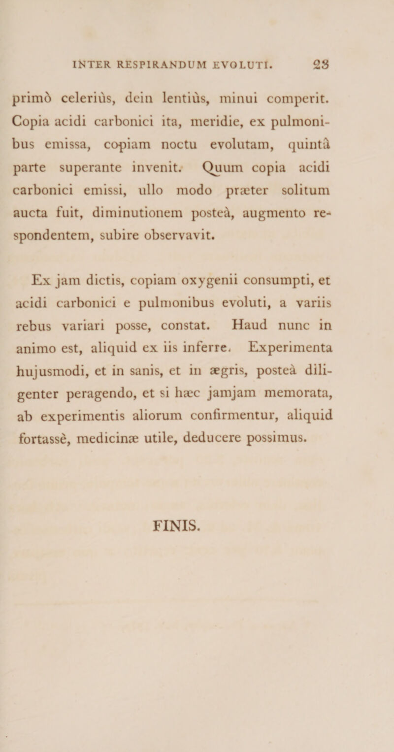 primb celerius, dein lentius, minui comperit. Copia acidi carbonici ita, meridie, ex pulmoni¬ bus emissa, copiam noctu evolutam, quinti parte superante invenit. Quum copia acidi carbonici emissi, ullo modo praeter solitum aucta fuit, di minutionem postea, augmento re¬ spondentem, subire observavit. Ex jam dictis, copiam oxygenii consumpti, et acidi carbonici e pulmonibus evoluti, a variis rebus variari posse, constat. Haud nunc in animo est, aliquid ex iis inferre. Experimenta hujusmodi, et in sanis, et in aegris, postea dili¬ genter peragendo, et si haec jamjam memorata, ab experimentis aliorum confirmentur, aliquid fortasse, medicinae utile, deducere possimus. FINIS.