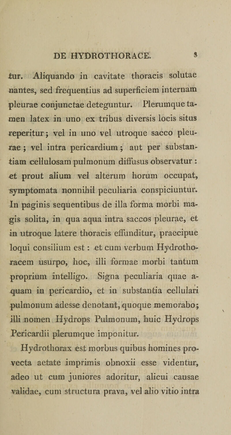 iur. Aliquando in cavitate thoracis solutae nantes, sed frequentius ad superficiem internam pleurae conjunctae deteguntur. Plerumque ta¬ men latex in uno ex tribus diversis locis situs reperitur; vel in uno vel utroque sacco pleu¬ rae ; vel intra pericardium; aut per substan¬ tiam cellulosam pulmonum diffusus observatur : et prout alium vel alterum horum occupat, symptomata nonnihil peculiaria conspiciuntur. In paginis sequentibus de illa forma morbi ma¬ gis solita, in qua aqua intra saccos pleurae, et in utroque latere thoracis effunditur, praecipue loqui consilium est: et cum verbum Hydrotho- racem usurpo, hoc, illi formae morbi tantum proprium intelligo. Signa peculiaria quae a- quam in pericardio, et in substantia cellulari pulmonum adesse denotant, quoque memorabo; illi nomen Hydrops Pulmonum, huic Hydrops Pericardii plerumque imponitur. Hydrothorax est morbus quibus homines pro¬ vecta aetate imprimis obnoxii esse videntur, adeo ut cum juniores adoritur, alicui causae validae, cum structura prava, vel alio vitio intra