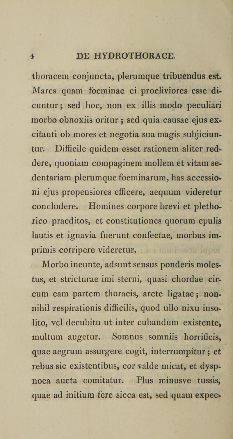 thoracem conjuncta, plerumque tribuendus est. Mares quam foeminae ei procliviores esse di¬ cuntur ; sed hoc, non ex illis modo peculiari morbo obnoxiis oritur ; sed quia causae ejus ex¬ citanti ob mores et negotia sua magis subjiciun¬ tur. Difficile quidem esset rationem aliter red¬ dere, quoniam compaginem mollem et vitam se¬ dentariam plerumque foeminarum, has accessio¬ ni ejus propensiores efficere, aequum videretur concludere. Homines corpore brevi et pletho- rico praeditos, et constitutiones quorum epulis lautis et ignavia fuerunt confectae, morbus im¬ primis corripere videretur. Morbo ineunte, adsunt sensus ponderis moles¬ tus, et stricturae imi sterni, quasi chordae cir¬ cum eam partem thoracis, arcte ligatae; non¬ nihil respirationis difficilis, quod ullo nixu inso¬ lito, vel decubitu ut inter cubandum existente, multum augetur. Somnus somniis horrificis, quae aegrum assurgere cogit, interrumpitur; et rebus sic existentibus, cor valde micat, et dysp¬ noea aucta comitatur. Plus minusve tussis, quae ad initium fere sicca est, sed quam expec-
