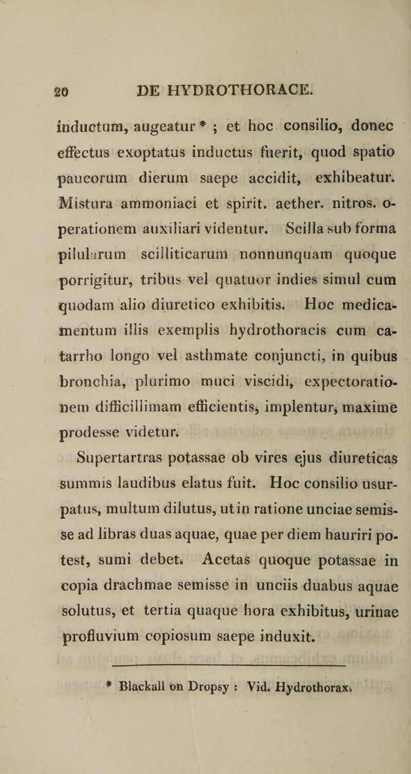 inductum, augeatur * ; et hoc consilio, donec effectus exoptatus inductus fuerit, quod spatio paucorum dierum saepe accidit, exhibeatur. Mistura ammoniaci et spirit. aether, nitros. o- perationem auxiliari videntur. Scilla sub forma pilularum scilliticarum nonnunquam quoque porrigitur, tribus vel quatuor indies simul cum quodam alio diuretico exhibitis. Hoc medica¬ mentum illis exemplis hydrothoracis cum ca¬ ta rrlio longo vel asthmate conjuncti, in quibus bronchia, plurimo muci viscidi, expectoratio- nem difficillimam efficientis* implentur, maxime prodesse videtur» Supertartras potassae ob vires ejus diureticas summis laudibus elatus fuit. Hoc consilio usur¬ patus, multum dilutus, ut in ratione unciae semis- se ad libras duas aquae, quae per diem hauriri po¬ test, sumi debet» Acetas quoque potassae in copia drachmae semisse in unciis duabus aquae solutus, et tertia quaque hora exhibitus, urinae profluvium copiosum saepe induxit. * Blackall tm Dropsy : Vid. Hydrothorax»