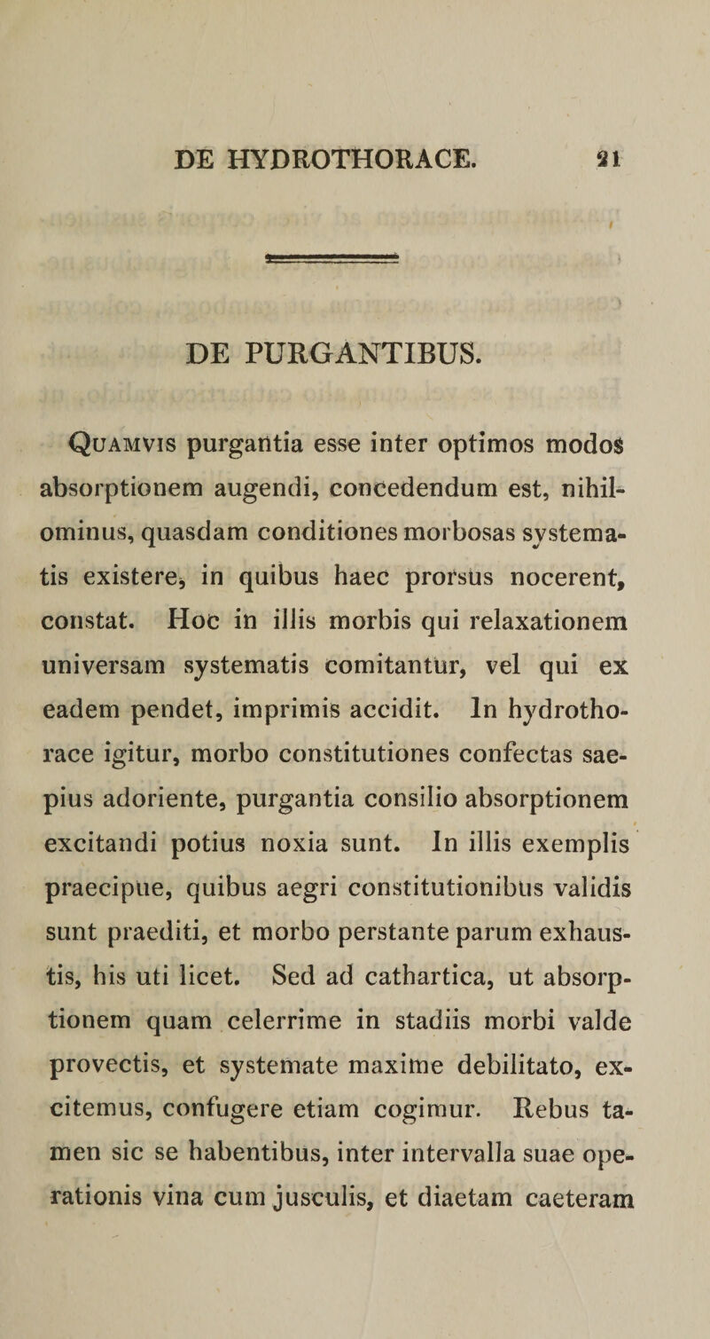 DE PURGANTIBUS. Quamvis purgantia esse inter optimos modos absorptionem augendi, concedendum est, nihil¬ ominus, quasdam conditiones morbosas systema¬ tis existere* in quibus haec prorsUs nocerent, constat. Hoc in iliis morbis qui relaxationem universam systematis comitantur, vel qui ex eadem pendet, imprimis accidit. In hydrotho- race igitur, morbo constitutiones confectas sae¬ pius adoriente, purgantia consilio absorptionem r t 4 * 9 excitandi potius noxia sunt. In illis exemplis praecipue, quibus aegri constitutionibus validis sunt praediti, et morbo perstante parum exhaus¬ tis, his uti licet. Sed ad cathartica, ut absorp¬ tionem quam celerrime in stadiis morbi valde provectis, et systemate maxime debilitato, ex¬ citemus, confugere etiam cogimur. Rebus ta¬ men sic se habentibus, inter intervalla suae ope¬ rationis vina cum jusculis, et diaetam caeteram