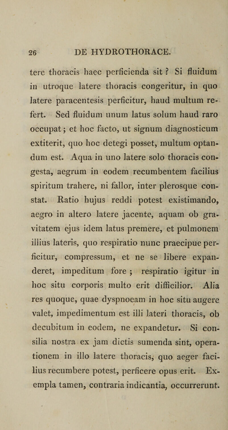 tere thoracis haec perficienda sit ? Si fluidum in utroque latere thoracis congeritur, in quo latere paracentesis perficitur, haud multum re¬ fert. Sed fluidum unum latus solum haud raro occupat; et hoc facto, ut signum diagnosticum extiterit, quo hoc detegi posset, multum optan¬ dum est. Aqua in uno latere solo thoracis con¬ gesta, aegrum in eodem recumbentem facilius spiritum trahere, ni fallor, inter plerosque con¬ stat. Ratio hujus reddi potest existimando, aegro in altero latere jacente, aquam ob gra¬ vitatem ejus idem latus premere, et pulmonem iilius lateris, quo respiratio nunc praecipue per¬ ficitur, compressum, et ne se libere expan¬ deret, impeditum fore ; respiratio igitur in hoc situ corporis multo erit difficilior. Alia res quoque, quae dyspnoeam in hoc situ augere valet, impedimentum est illi lateri thoracis, ob decubitum in eodem, ne expandetur. Si con¬ silia nostra ex jam dictis sumenda sint, opera¬ tionem in illo latere thoracis, quo aeger faci¬ lius recumbere potest, perficere opus erit. Ex¬ empla tamen, contraria indicantia, occurrerunt.