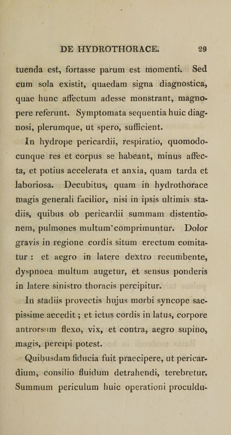 tuenda est, fortasse parum est momenti. Sed cum sola existit, quaedam signa diagnostica, quae hunc affectum adesse monstrant, magno¬ pere referunt. Symptomata sequentia huic diag¬ nosi, plerumque, ut spero, sufficient. In hydrope pericardii, respiratio, quomodo- cunque res et corpus se habeant, minus affec¬ ta, et potius accelerata et anxia, quam tarda et laboriosa. Decubitus, quam in hydrothorace magis generali facilior, nisi in ipsis ultimis sta¬ diis, quibus ob pericardii summam distentio¬ nem, pulmones muItum’comprimuntur. Dolor gravis in regione cordis situm erectum comita¬ tur : et aegro in latere de!xtro recumbente, dyspnoea multum augetur, et sensus ponderis in latere sinistro thoracis percipitur. In stadiis provectis hujus morbi syncope sae¬ pissime accedit; et ictus cordis in latus, corpore antrorsum flexo, vix, et contra, aegro supino, magis, percipi potest. Quibusdam fiducia fuit praecipere, ut pericar¬ dium, consilio fluidum detrahendi, terebretur. Summum periculum huic operationi proculdu-