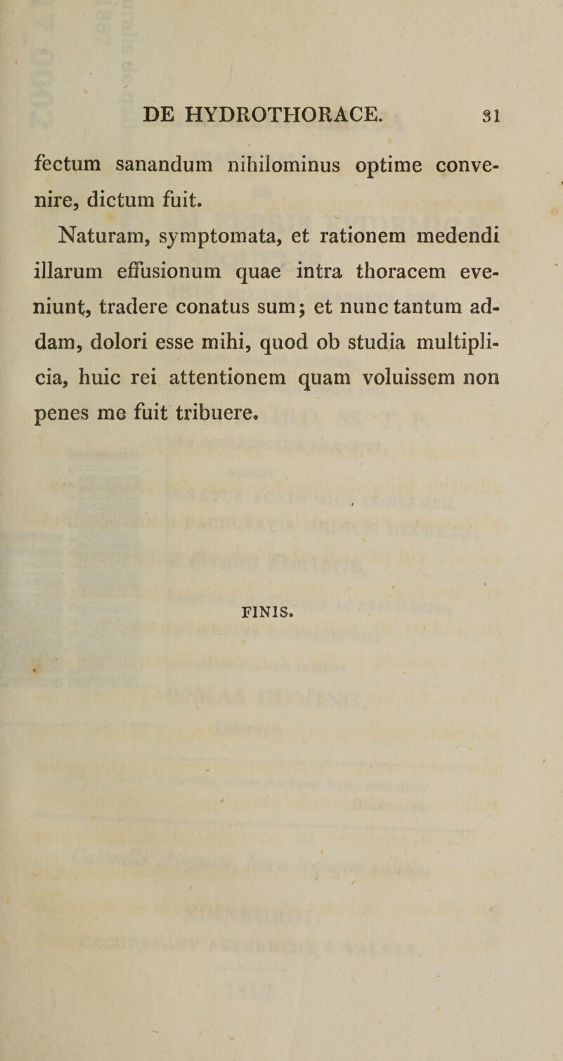 fectum sanandum nihilominus optime conve¬ nire, dictum fuit. Naturam, symptomata, et rationem medendi illarum effusionum quae intra thoracem eve¬ niunt, tradere conatus sum; et nunc tantum ad¬ dam, dolori esse mihi, quod ob studia multipli¬ cia, huic rei attentionem quam voluissem non penes me fuit tribuere. FINIS.