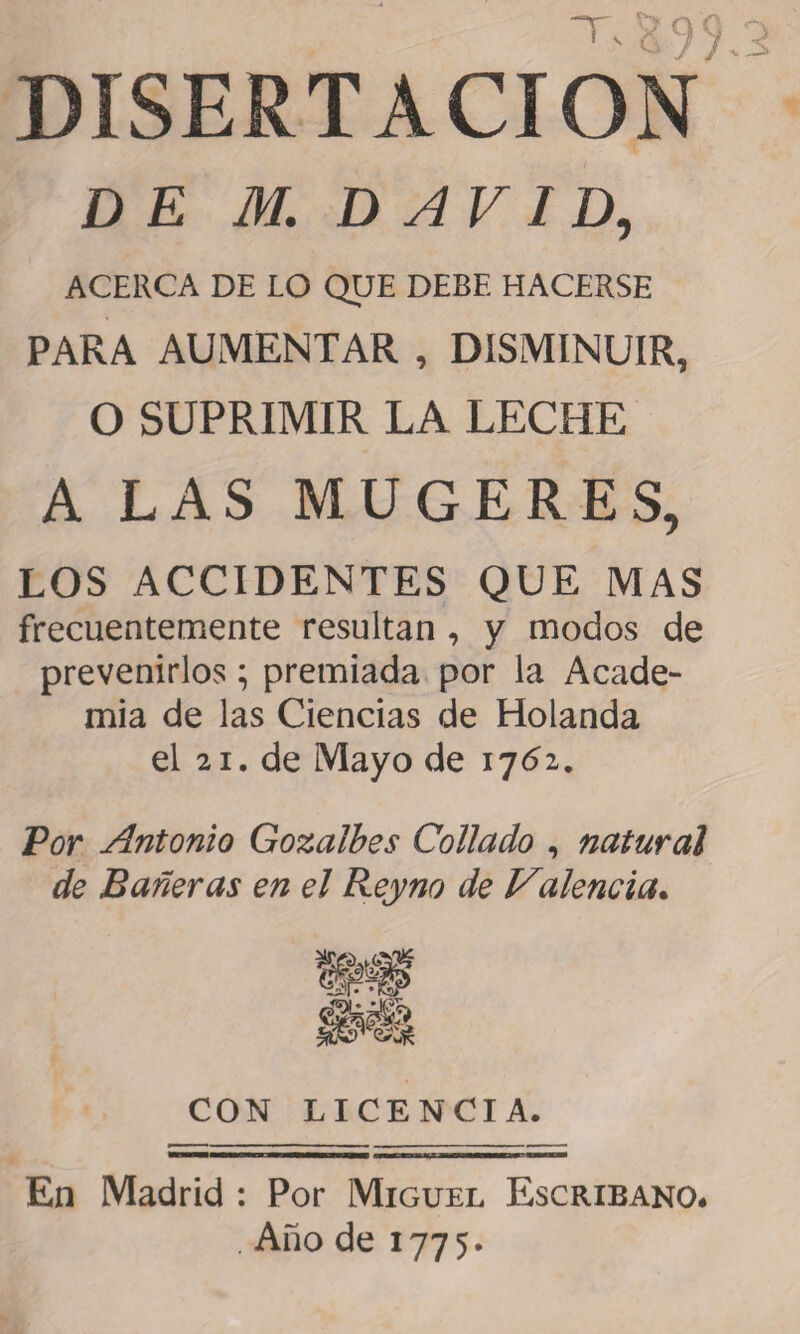 DISERTACION DE M. DAVID, ACERCA DE LO QUE DEBE HACERSE PARA AUMENTAR , DISMINUIR, O SUPRIMIR LA LECHE A LAS MUGERES, LOS ACCIDENTES QUE MAS frecuentemente resultan , y modos de prevenirlos; premiada por la Acade¬ mia de las Ciencias de Holanda el 21. de Mayo de 1761. Por Antonio Gozalbes Collado , natural de Bañeras en el Reyno de Valencia. CON LICENCIA. En Madrid : Por Miguel Escribano* . Año de 1775.