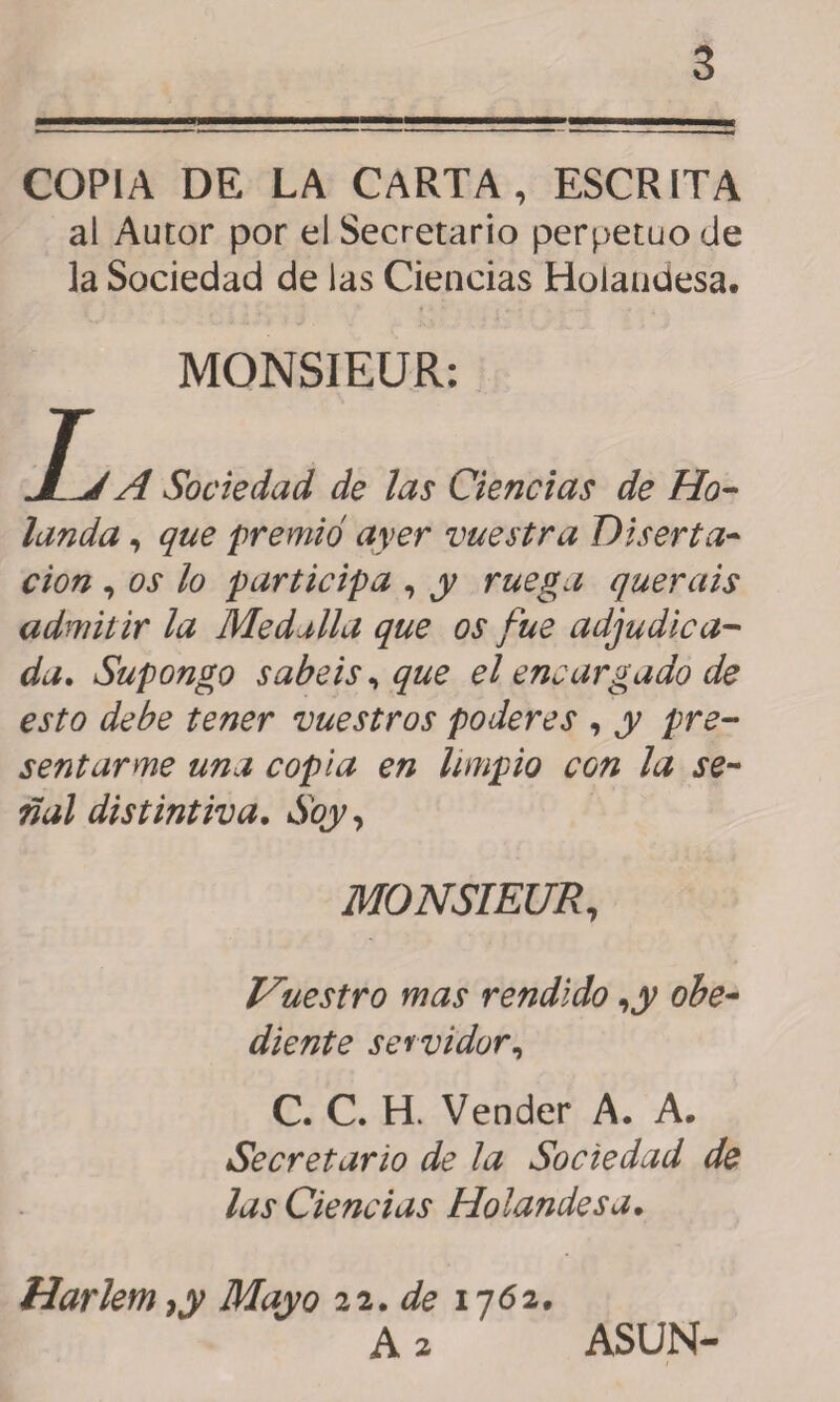 COPIA DE LA CARTA, ESCRITA al Autor por el Secretario perpetuo de la Sociedad de las Ciencias Holandesa. L MONSIEUR: 'A Sociedad de las Ciencias de Ho¬ landa , que premió ayer vuestra Diserta¬ ción , os lo participa , y ruega queráis admitir la Medalla que os fue adjudica¬ da. Supongo sabéis, que el encargado de esto debe tener vuestros poderes , y pre¬ sentarme una copia en limpio con la se¬ ñal distintiva. Soy, MONSIEUR, Vuestro mas rendido ,y obe¬ diente servidor, C. C. H. Vender A. A. Secretario de la Sociedad de las Ciencias Holandesa. Harlem ,y Mayo 22. de 1762, A 2 ASUN-