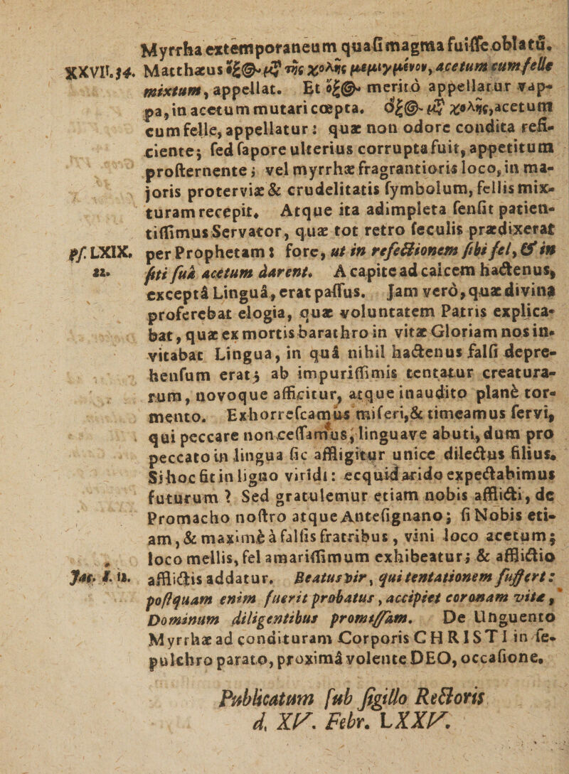 Myrrha «temporaneum quafimagma fuifie oblatu. XXVH.$4. Matthaeus *£&•(■«w fttfttyfitvos, acetumcum felit mixtum, appellat. Et merito appellat ur vap¬ pa, in acetum mutari coepta. £«fylc,acet utri cum felle, appellatur: quae non odore condita refi¬ ciente; fedfapore ulterius corrupta fuit, appetitum profternente; vel myrrhae fragrantioris loco,in ma¬ ioris protervia:& crudelitatis fymbolum, fellis mix¬ turam recepit. Atque ita adimpleta fenfit patien- tiffimus Servator, quae tot retro feculis praedixerat p/LXIX. per Prophetam» fore, ut in refe£ltonem ftbi /ei, & in «. Ati fud acetum darent. A capite ad calcem hadenus, exceptU Lingui» erat paflus. Jam vero, quaedivinp proferebat elogia, quae voluntatem Patris explica¬ bat, quae ex mortis barathro in vitae Gloriam nos in¬ vitabat Lingua, in quS nihil hadenus falfi depre¬ hendi m erat; ab impuriflimis tentatur creatura¬ rum, tjovoque afficitur, atque inaudito plan& tor¬ mento. Exhorrefcamus raiferi,& timeamus fervi, qui peccare noncelfarnusylinguave abuti, dum pro peccato in lingua fic affligitur unice diledu» filius. Sihoc fit in ligno viridi: ecquislaridoexpedabimu* futurum 1 Sed gratulemur etiam nobis afflidi, dc Promacho noftro atque AnteGgnano; GNobis eti¬ am^ maximi a fallis fratribus, vini loco acetum; „ loco mellis, fel amariffimum exhibeatur; & afflidio Jac-I. n. afflidis addatur. Beatus l>ir, quitentamnem fujfttrt: po/lquam enim fuerit probatus, accipiet coronam vita, * Dominum diligentibus promtffkm. De Unguento Myrrhae ad condituram Corporis C H R1ST I in fe* pulchro parato, proxima volente DEO, occafione. Publicatum fttb figillo Re&oris d XP. Febr. L XXK