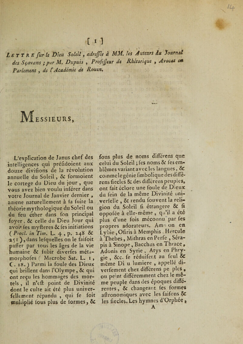 Lettre fur le Dieu Soleil, adreffée à MM. les Auteurs du Tournai des Sçavans ; par M. Dupuis , ProfeJJeur de Rhétorique , Avocat m Parlement , de t Académie de Rouen. Messieurs, L'explication de Janus chef des intelligences qui préfidoient aux douze divifions de la révolution annuelle du Soleil, &amp; formoient le conege du Dieu du jour , que vous avez bien voulu inférer dans votre Journal de Janvier dernier , amené naturellement à la fuite la théorie mythologique du Soleil ou du feu éther dans fon principal foyer, &amp; celle du Dieu Jour qui avoh fes myfteres 6c fes initiations ( Piocl. in Tim. L. 4 -&gt; P* ^ 151 ),dans lesquelles on le faifoit palier par tous les âges de la vie humaine ôc lubir diverfes méta.- morphofes ( Macrobe Sat. L. 1 , (. 18. ) Parmi la foule des Dieux qui brillent dans l’Olympe, 6c qui ont reçu les hommages des mor¬ tels , il n’eft point de Divinité dont le culte ait été plus univer- felltment répandu , qui fe foit multiplié lous plus de lormes, ôc fous plus de noms différens que celui du Soleil ; fes noms Sc fes em¬ blèmes variant avec les langues, &amp; commelegénie fimbolique desdiffé- rens liecles 8c des différens peuples® ont fait éclore une foule de Dieux du fein de la même Divinité uni- verlelle , 6c rendu fouvent la reli¬ gion du Soleil fi étrangère &amp; fi oppofée à elle-même , qu’il a ete plus d’une fois méconnu par fes propres adorateurs. Amn on en Lybie ,Ofiris à Memphis , Hercule à Thebes, Mithras en Perfe , Séra- pis à Sinope , Bacchus en Thrace r Adonis en Syrie , Atys en Phry- gie , 6cc. fe réduifer.t au feul ÔC même Di u lumière , appellé di- verfement chez différens pe pies # ou peint différemment chez le mê¬ me peuple dans des époques diffe¬ rentes, 6c changeant fes formes agronomiques avec les faifons &amp; les fiecles. Les hymnes d’Orphée t A